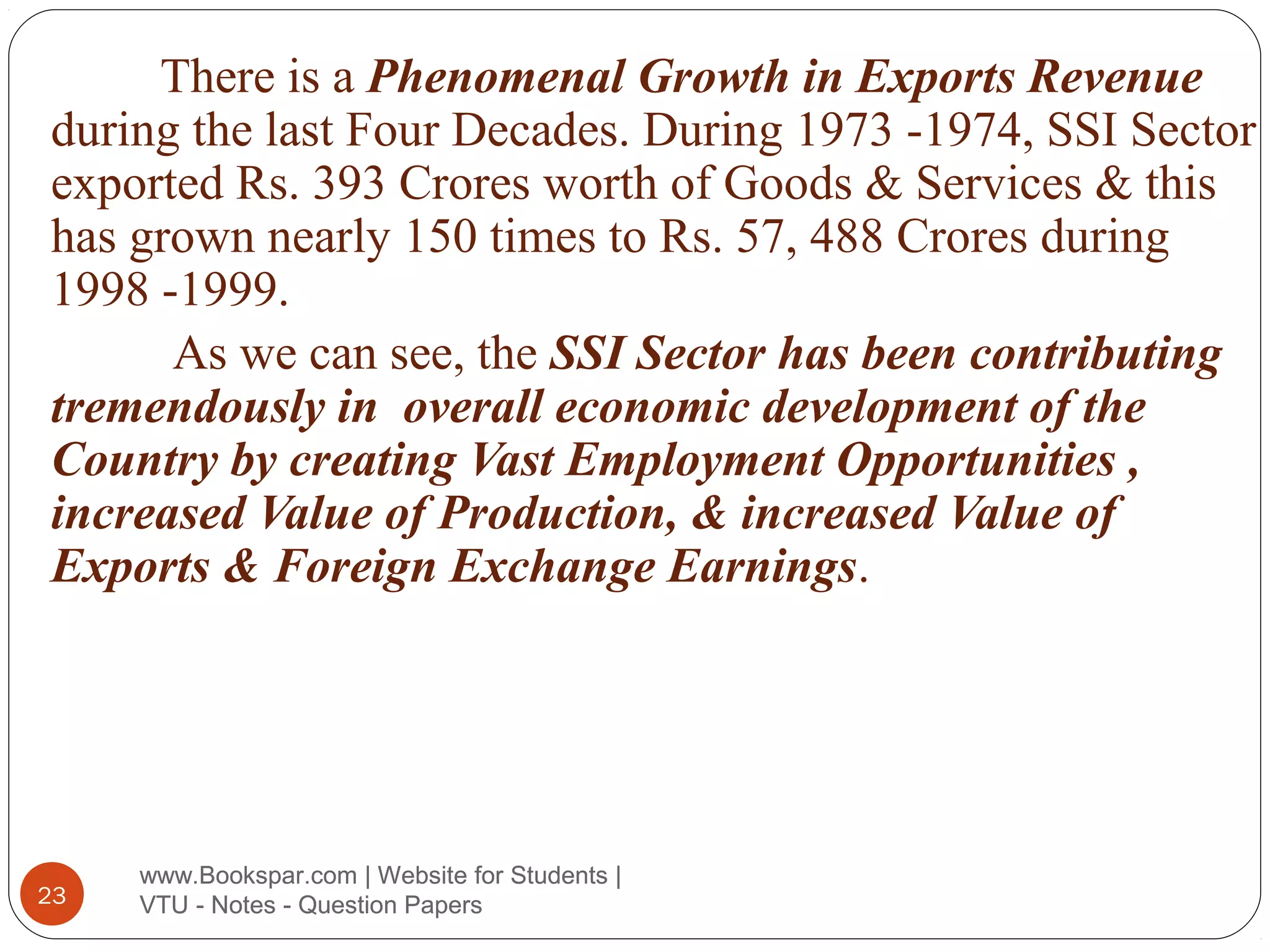 There is a Phenomenal Growth in Exports Revenue
during the last Four Decades. During 1973 -1974, SSI Sector
exported Rs. 393 Crores worth of Goods & Services & this
has grown nearly 150 times to Rs. 57, 488 Crores during
1998 -1999.
As we can see, the SSI Sector has been contributing
tremendously in overall economic development of the
Country by creating Vast Employment Opportunities ,
increased Value of Production, & increased Value of
Exports & Foreign Exchange Earnings.

23

www.Bookspar.com | Website for Students |
VTU - Notes - Question Papers

 