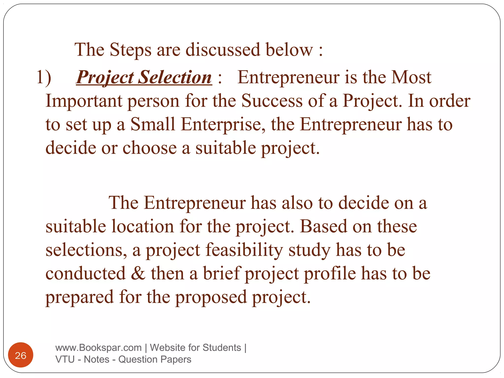 The Steps are discussed below :
1) Project Selection : Entrepreneur is the Most
Important person for the Success of a Project. In order
to set up a Small Enterprise, the Entrepreneur has to
decide or choose a suitable project.
The Entrepreneur has also to decide on a
suitable location for the project. Based on these
selections, a project feasibility study has to be
conducted & then a brief project profile has to be
prepared for the proposed project.
26

www.Bookspar.com | Website for Students |
VTU - Notes - Question Papers

 