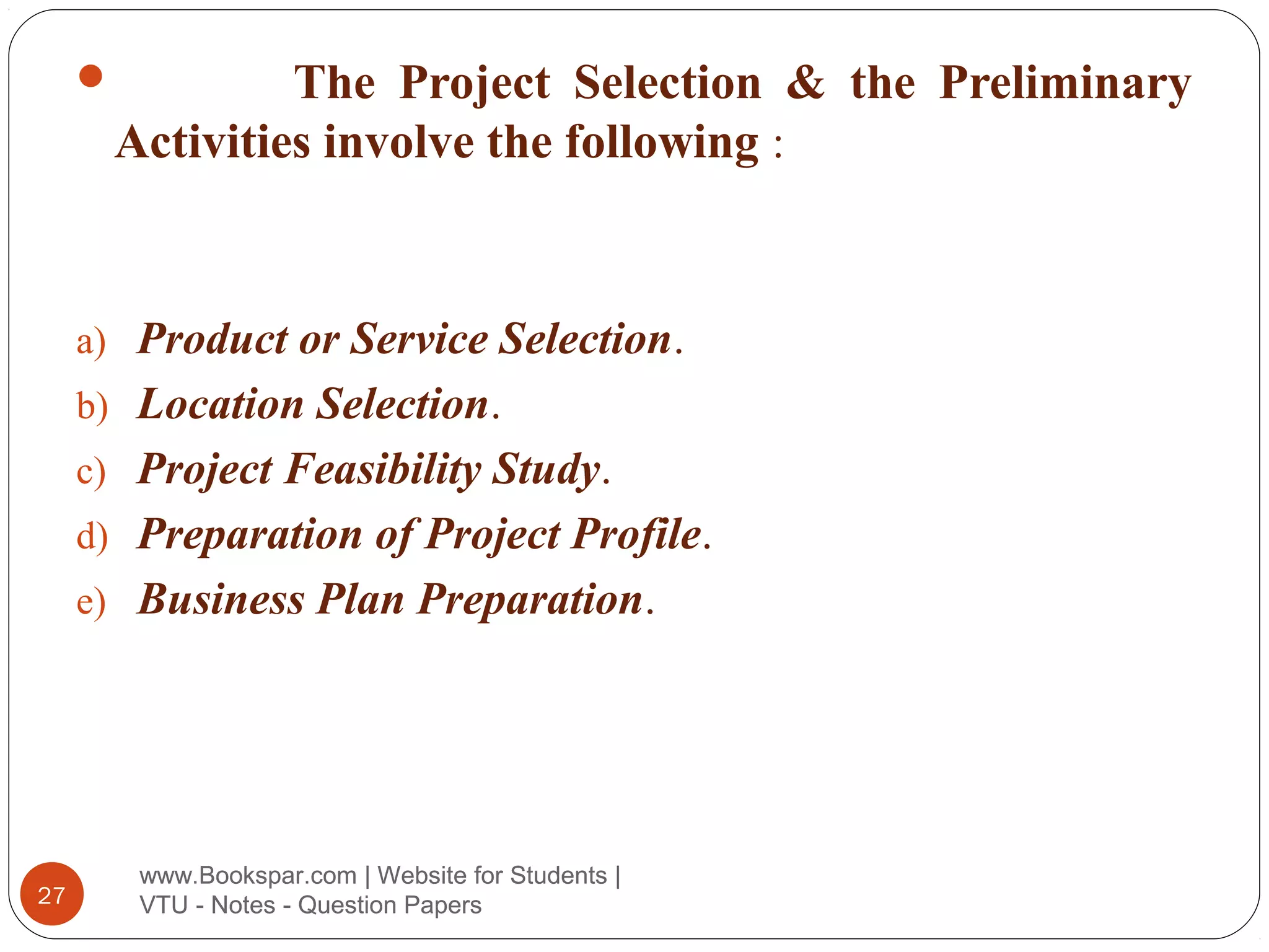 The Project Selection & the Preliminary
Activities involve the following :



a) Product or Service Selection.
b) Location Selection.
c) Project Feasibility Study.
d) Preparation of Project Profile.
e) Business Plan Preparation.

27

www.Bookspar.com | Website for Students |
VTU - Notes - Question Papers

 
