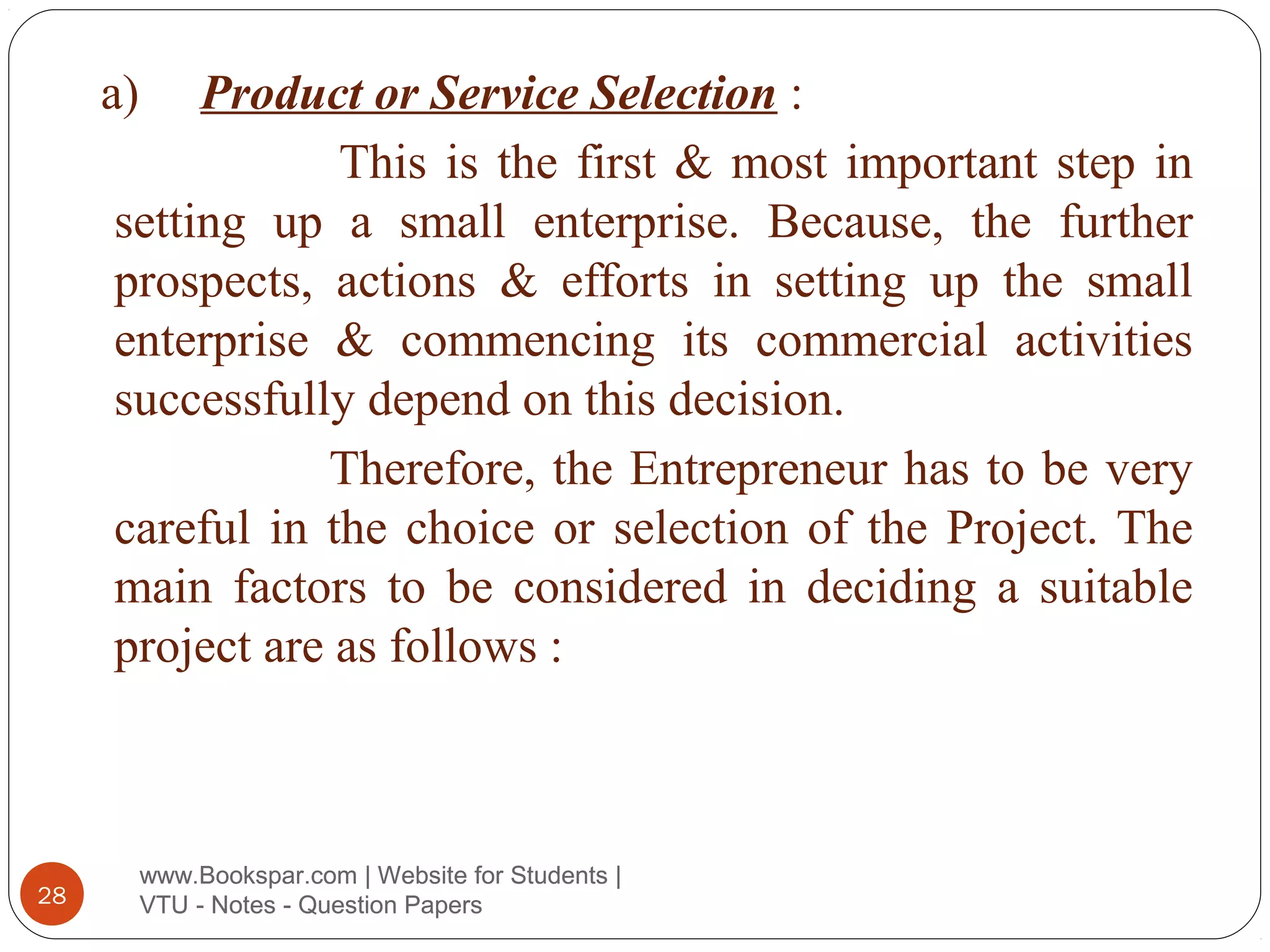 a)

Product or Service Selection :
This is the first & most important step in
setting up a small enterprise. Because, the further
prospects, actions & efforts in setting up the small
enterprise & commencing its commercial activities
successfully depend on this decision.
Therefore, the Entrepreneur has to be very
careful in the choice or selection of the Project. The
main factors to be considered in deciding a suitable
project are as follows :

28

www.Bookspar.com | Website for Students |
VTU - Notes - Question Papers

 