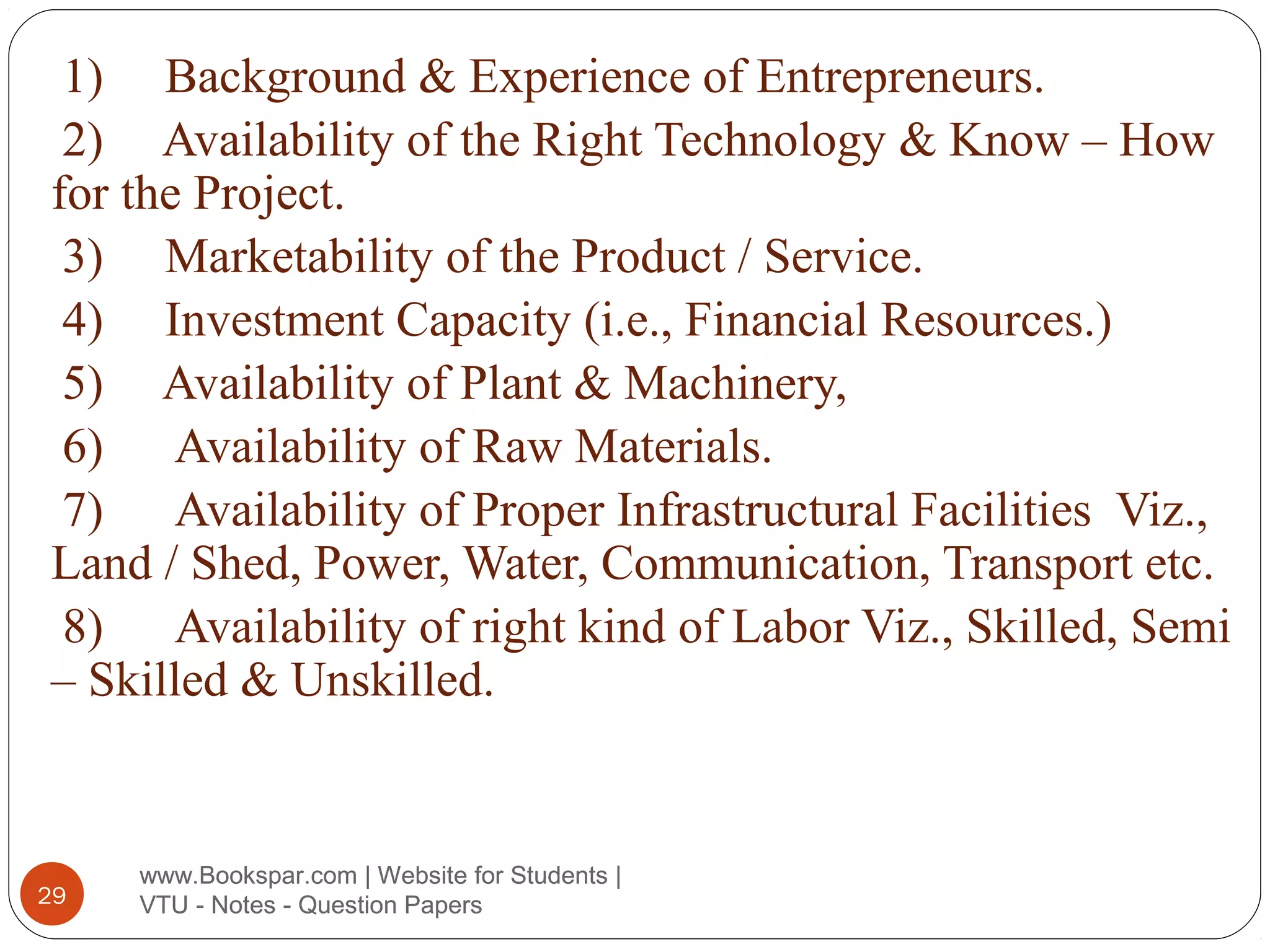 1) Background & Experience of Entrepreneurs.
2) Availability of the Right Technology & Know – How
for the Project.
3) Marketability of the Product / Service.
4) Investment Capacity (i.e., Financial Resources.)
5) Availability of Plant & Machinery,
6) Availability of Raw Materials.
7) Availability of Proper Infrastructural Facilities Viz.,
Land / Shed, Power, Water, Communication, Transport etc.
8) Availability of right kind of Labor Viz., Skilled, Semi
– Skilled & Unskilled.

29

www.Bookspar.com | Website for Students |
VTU - Notes - Question Papers

 