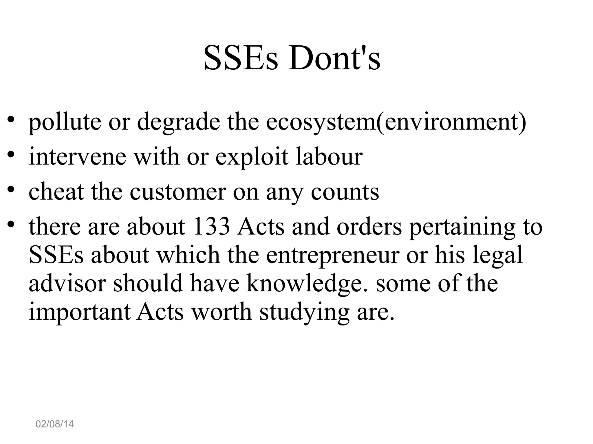 SSEs Dont's
•
•
•
•

pollute or degrade the ecosystem(environment)
intervene with or exploit labour
cheat the customer on any counts
there are about 133 Acts and orders pertaining to
SSEs about which the entrepreneur or his legal
advisor should have knowledge. some of the
important Acts worth studying are.

02/08/14

 