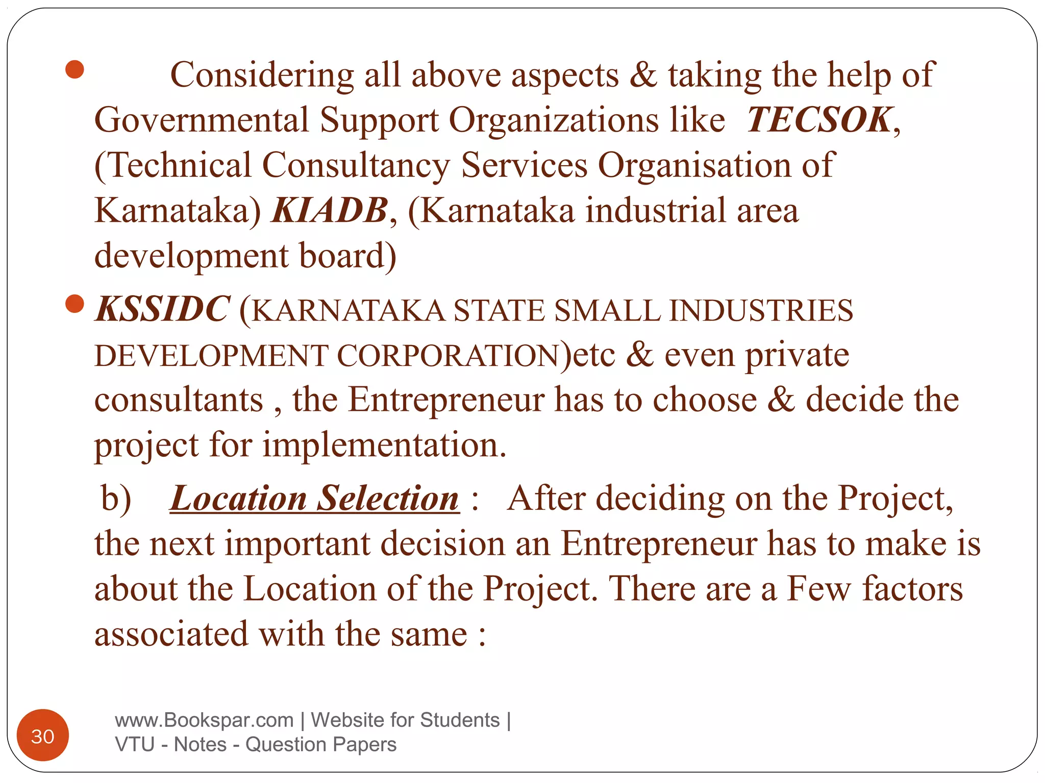 Considering all above aspects & taking the help of
Governmental Support Organizations like TECSOK,
(Technical Consultancy Services Organisation of
Karnataka) KIADB, (Karnataka industrial area
development board)
KSSIDC (KARNATAKA STATE SMALL INDUSTRIES
DEVELOPMENT CORPORATION)etc & even private
consultants , the Entrepreneur has to choose & decide the
project for implementation.
b) Location Selection : After deciding on the Project,
the next important decision an Entrepreneur has to make is
about the Location of the Project. There are a Few factors
associated with the same :


30

www.Bookspar.com | Website for Students |
VTU - Notes - Question Papers

 