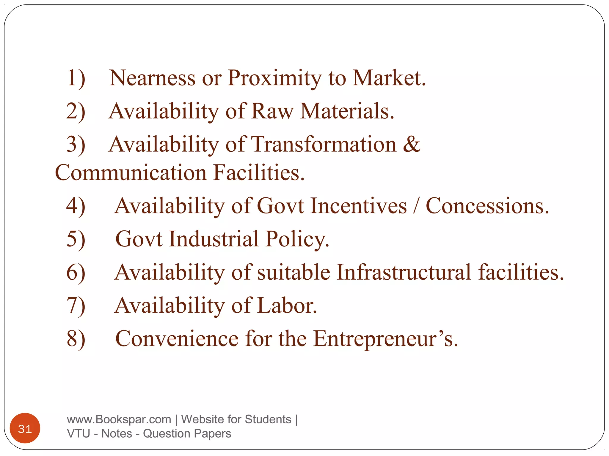 1) Nearness or Proximity to Market.
2) Availability of Raw Materials.
3) Availability of Transformation &
Communication Facilities.
4) Availability of Govt Incentives / Concessions.
5) Govt Industrial Policy.
6) Availability of suitable Infrastructural facilities.
7) Availability of Labor.
8) Convenience for the Entrepreneur’s.

31

www.Bookspar.com | Website for Students |
VTU - Notes - Question Papers

 