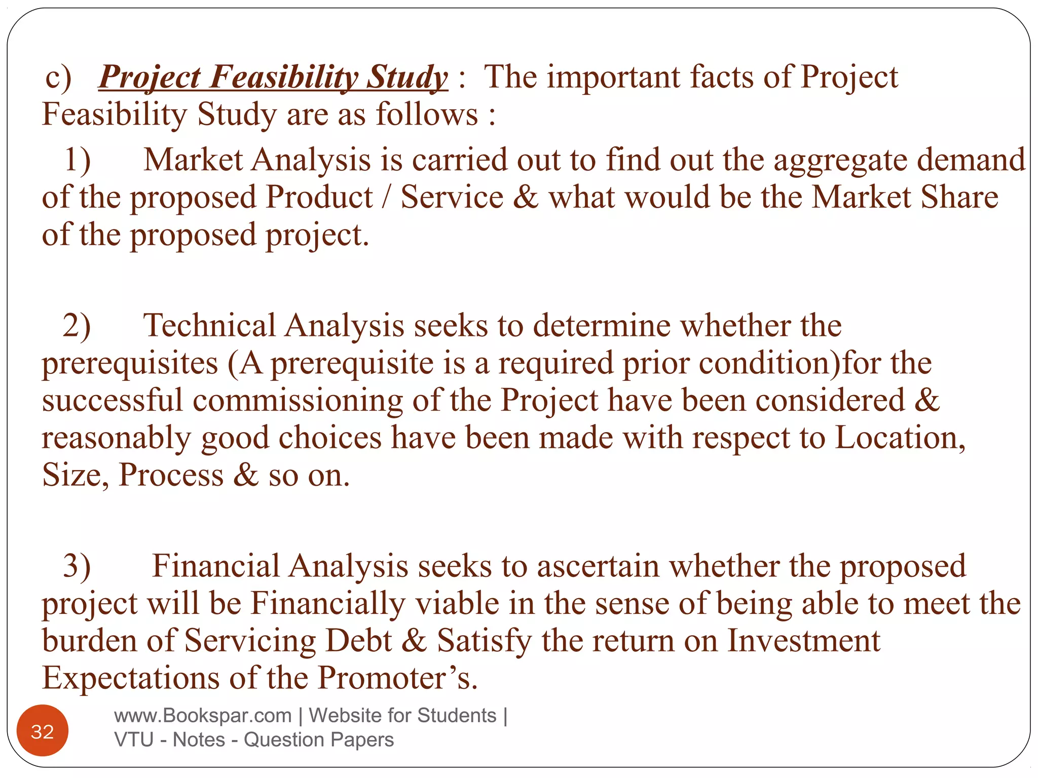 c) Project Feasibility Study : The important facts of Project
Feasibility Study are as follows :
1)
Market Analysis is carried out to find out the aggregate demand
of the proposed Product / Service & what would be the Market Share
of the proposed project.
2) Technical Analysis seeks to determine whether the
prerequisites (A prerequisite is a required prior condition)for the
successful commissioning of the Project have been considered &
reasonably good choices have been made with respect to Location,
Size, Process & so on.
3)
Financial Analysis seeks to ascertain whether the proposed
project will be Financially viable in the sense of being able to meet the
burden of Servicing Debt & Satisfy the return on Investment
Expectations of the Promoter’s.
32

www.Bookspar.com | Website for Students |
VTU - Notes - Question Papers

 