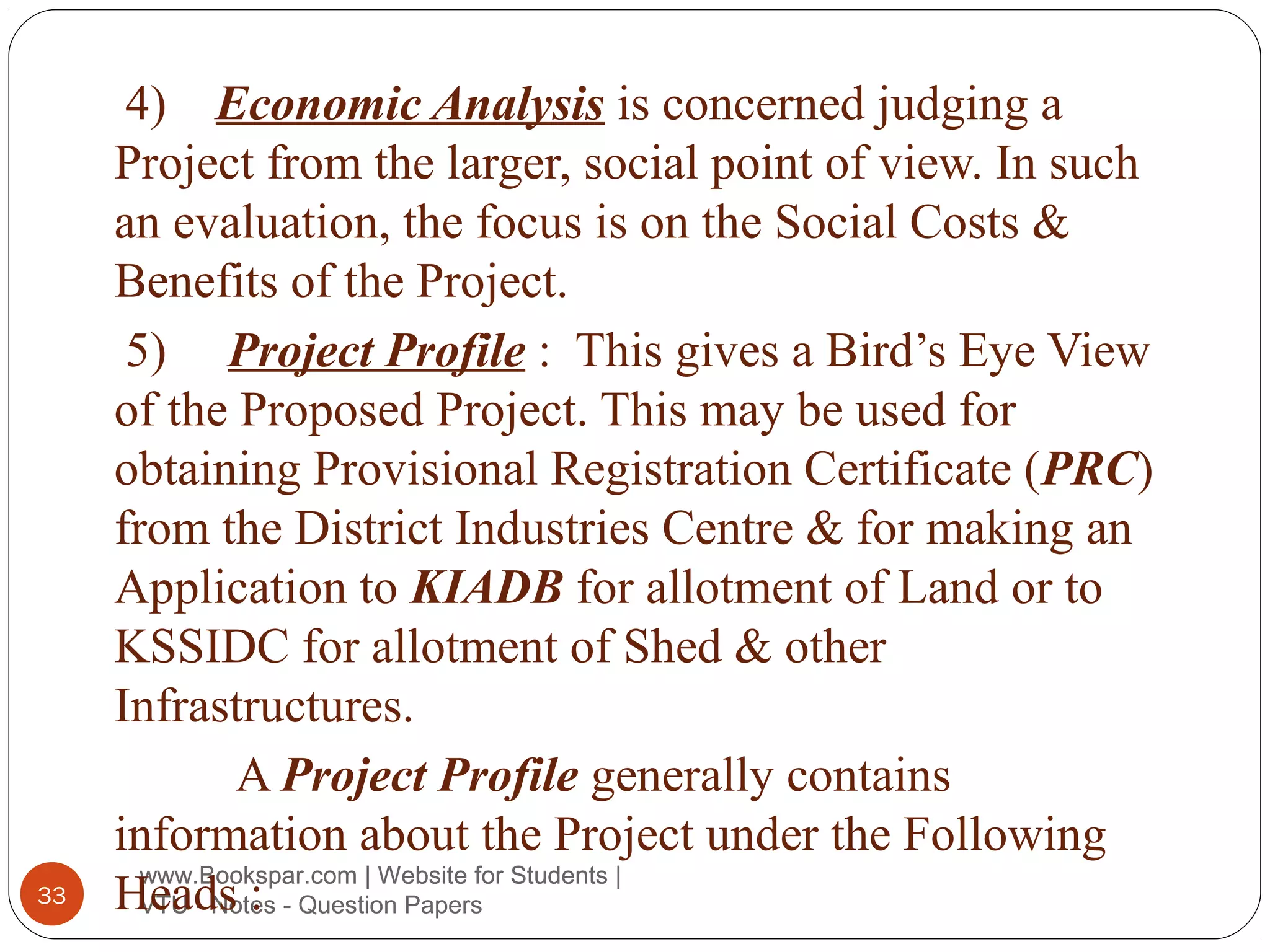 33

4) Economic Analysis is concerned judging a
Project from the larger, social point of view. In such
an evaluation, the focus is on the Social Costs &
Benefits of the Project.
5) Project Profile : This gives a Bird’s Eye View
of the Proposed Project. This may be used for
obtaining Provisional Registration Certificate (PRC)
from the District Industries Centre & for making an
Application to KIADB for allotment of Land or to
KSSIDC for allotment of Shed & other
Infrastructures.
A Project Profile generally contains
information about the Project under the Following
www.Bookspar.com | Website for Students |
Heads : - Question Papers
VTU - Notes

 