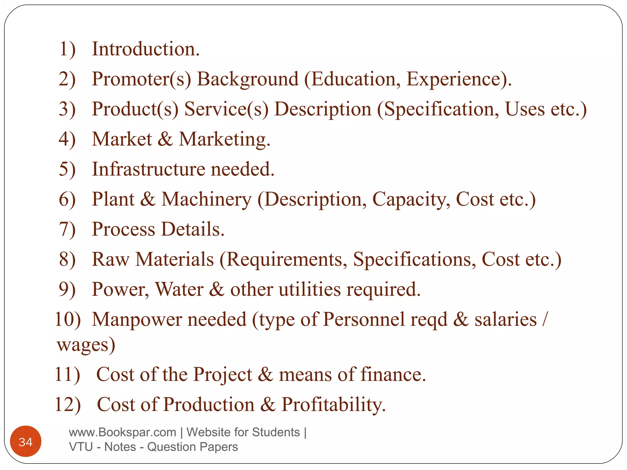 1) Introduction.
2) Promoter(s) Background (Education, Experience).
3) Product(s) Service(s) Description (Specification, Uses etc.)
4) Market & Marketing.
5) Infrastructure needed.
6) Plant & Machinery (Description, Capacity, Cost etc.)
7) Process Details.
8) Raw Materials (Requirements, Specifications, Cost etc.)
9) Power, Water & other utilities required.
10) Manpower needed (type of Personnel reqd & salaries /
wages)
11) Cost of the Project & means of finance.
12) Cost of Production & Profitability.
34

www.Bookspar.com | Website for Students |
VTU - Notes - Question Papers

 