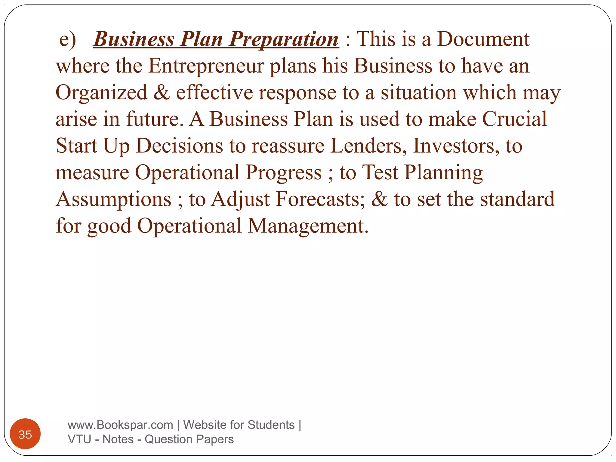 e) Business Plan Preparation : This is a Document
where the Entrepreneur plans his Business to have an
Organized & effective response to a situation which may
arise in future. A Business Plan is used to make Crucial
Start Up Decisions to reassure Lenders, Investors, to
measure Operational Progress ; to Test Planning
Assumptions ; to Adjust Forecasts; & to set the standard
for good Operational Management.

35

www.Bookspar.com | Website for Students |
VTU - Notes - Question Papers

 
