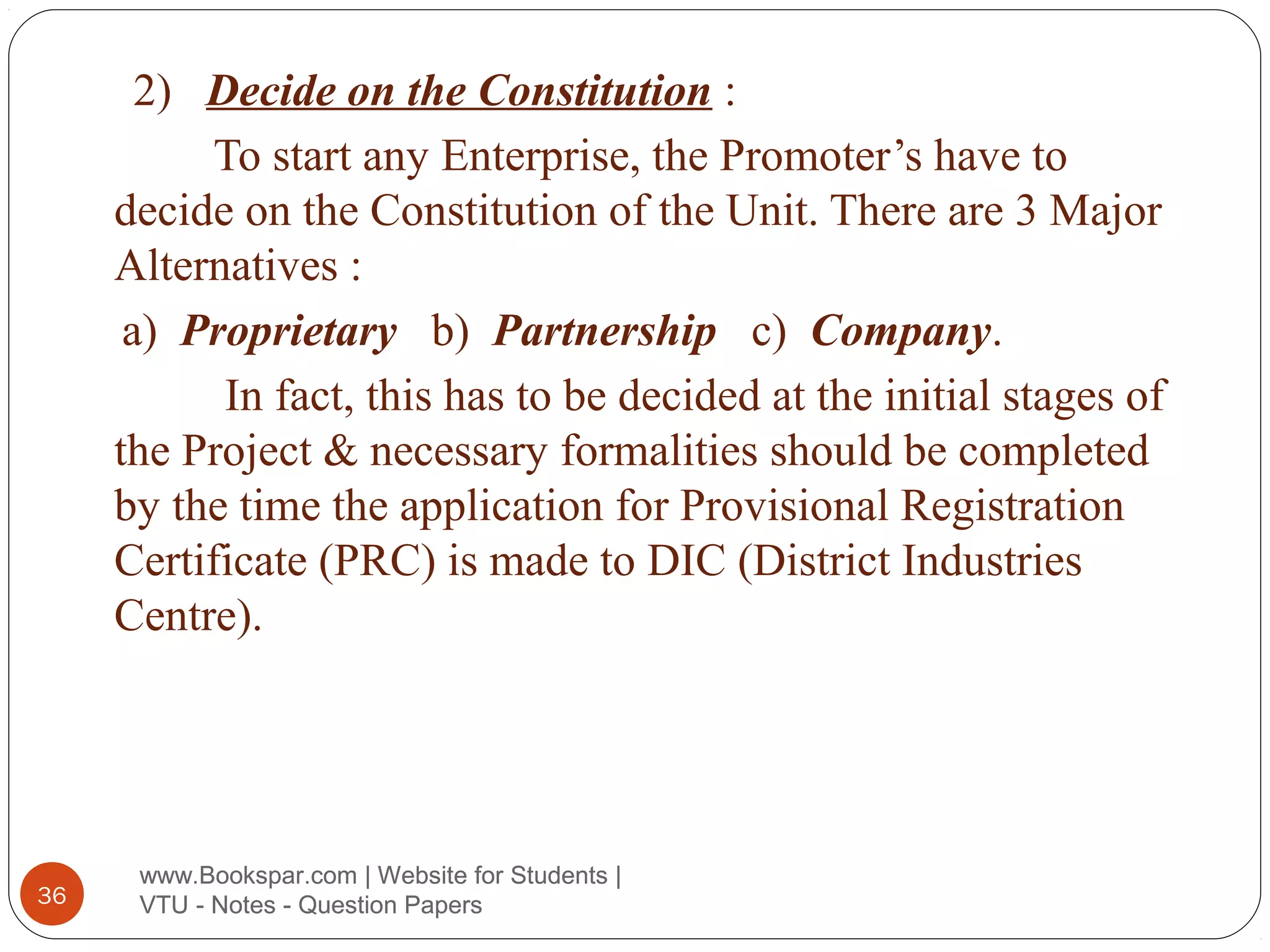 2) Decide on the Constitution :
To start any Enterprise, the Promoter’s have to
decide on the Constitution of the Unit. There are 3 Major
Alternatives :
a) Proprietary b) Partnership c) Company.
In fact, this has to be decided at the initial stages of
the Project & necessary formalities should be completed
by the time the application for Provisional Registration
Certificate (PRC) is made to DIC (District Industries
Centre).

36

www.Bookspar.com | Website for Students |
VTU - Notes - Question Papers

 