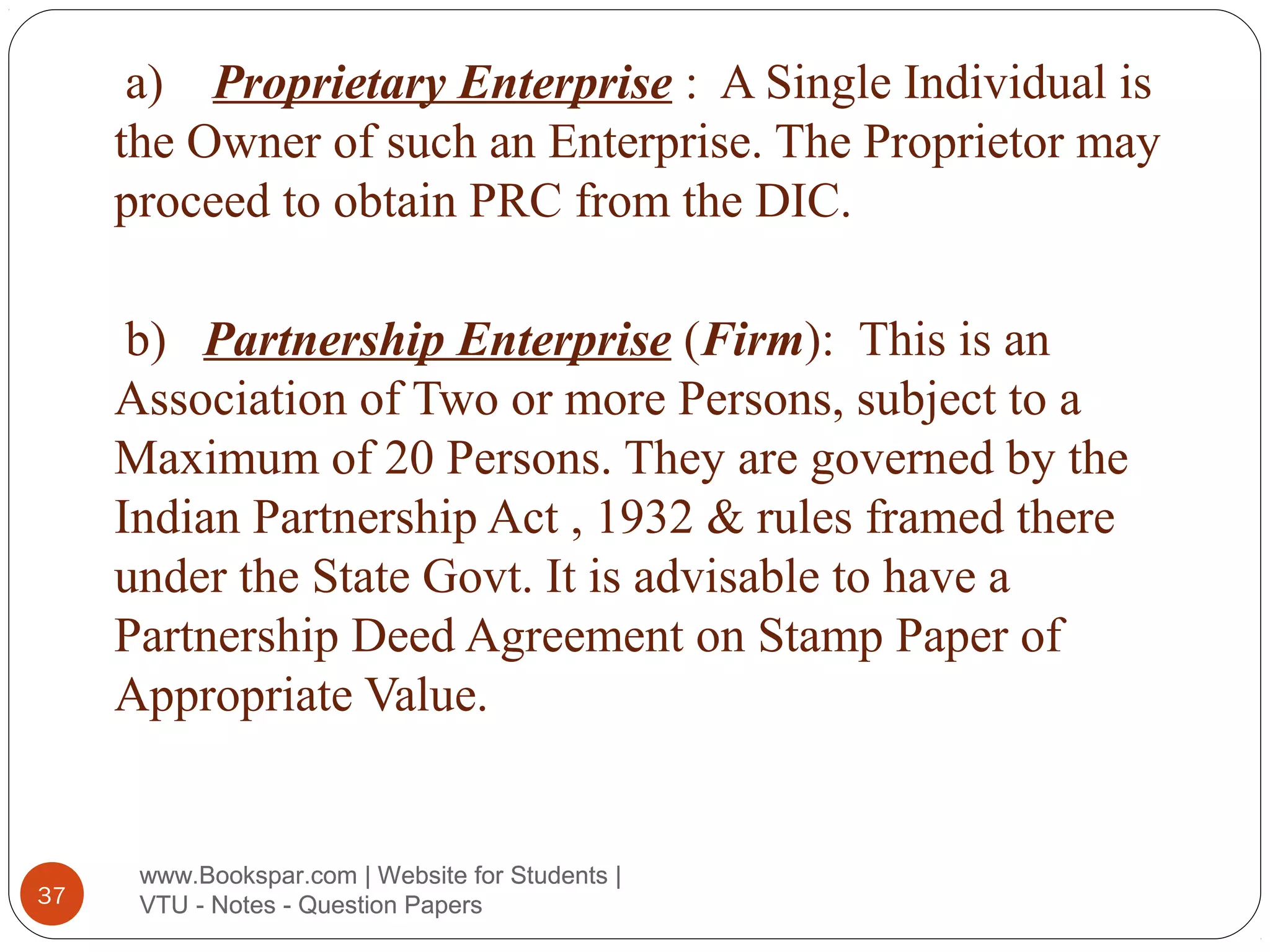 a) Proprietary Enterprise : A Single Individual is
the Owner of such an Enterprise. The Proprietor may
proceed to obtain PRC from the DIC.
b) Partnership Enterprise (Firm): This is an
Association of Two or more Persons, subject to a
Maximum of 20 Persons. They are governed by the
Indian Partnership Act , 1932 & rules framed there
under the State Govt. It is advisable to have a
Partnership Deed Agreement on Stamp Paper of
Appropriate Value.

37

www.Bookspar.com | Website for Students |
VTU - Notes - Question Papers

 