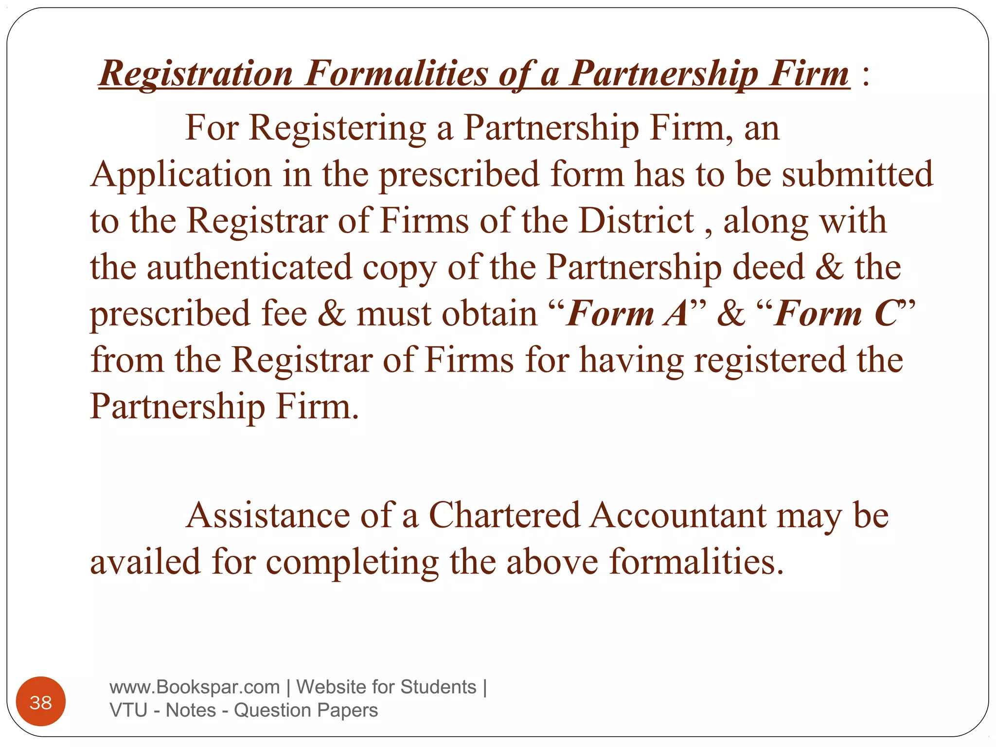 Registration Formalities of a Partnership Firm :
For Registering a Partnership Firm, an
Application in the prescribed form has to be submitted
to the Registrar of Firms of the District , along with
the authenticated copy of the Partnership deed & the
prescribed fee & must obtain “Form A” & “Form C”
from the Registrar of Firms for having registered the
Partnership Firm.
Assistance of a Chartered Accountant may be
availed for completing the above formalities.

38

www.Bookspar.com | Website for Students |
VTU - Notes - Question Papers

 