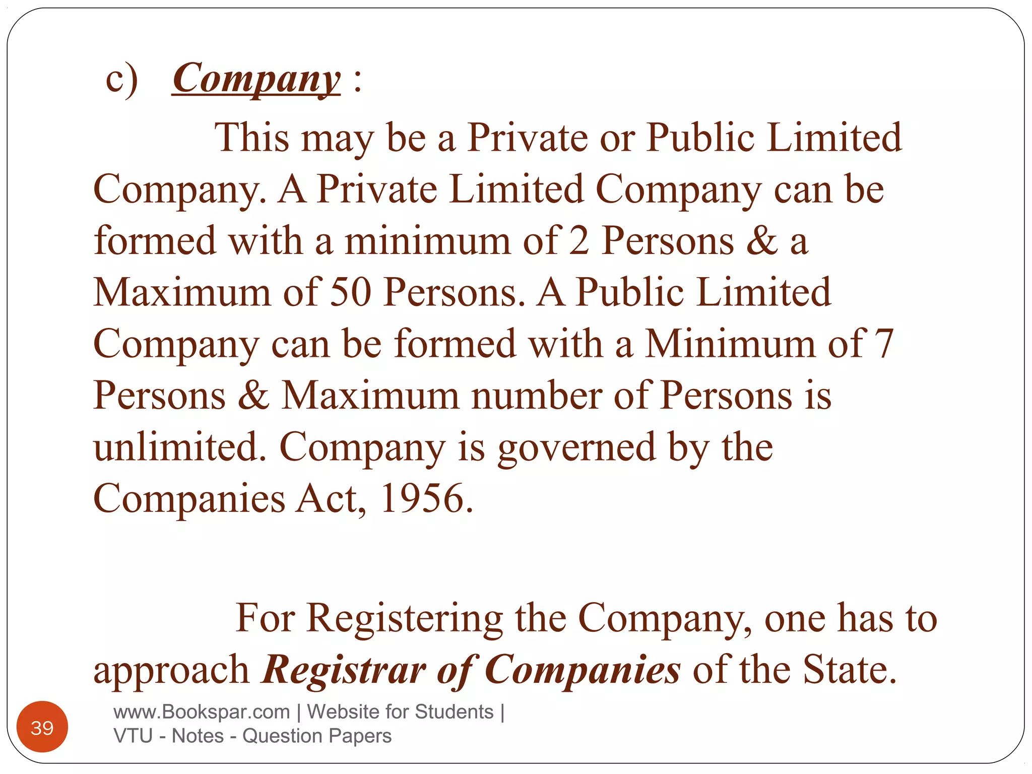 c) Company :
This may be a Private or Public Limited
Company. A Private Limited Company can be
formed with a minimum of 2 Persons & a
Maximum of 50 Persons. A Public Limited
Company can be formed with a Minimum of 7
Persons & Maximum number of Persons is
unlimited. Company is governed by the
Companies Act, 1956.
For Registering the Company, one has to
approach Registrar of Companies of the State.
39

www.Bookspar.com | Website for Students |
VTU - Notes - Question Papers

 
