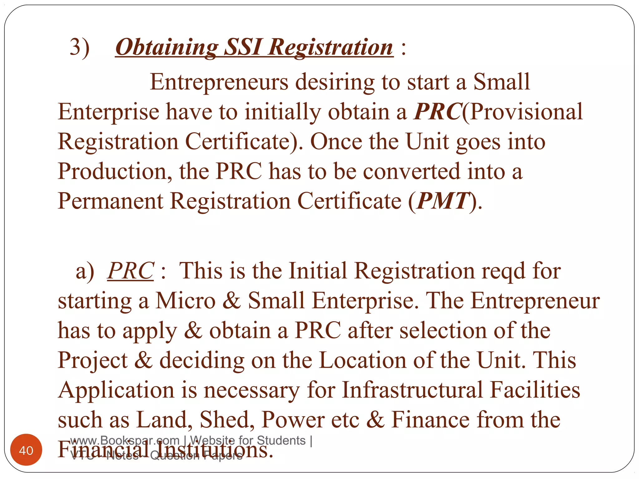 3) Obtaining SSI Registration :
Entrepreneurs desiring to start a Small
Enterprise have to initially obtain a PRC(Provisional
Registration Certificate). Once the Unit goes into
Production, the PRC has to be converted into a
Permanent Registration Certificate (PMT).

40

a) PRC : This is the Initial Registration reqd for
starting a Micro & Small Enterprise. The Entrepreneur
has to apply & obtain a PRC after selection of the
Project & deciding on the Location of the Unit. This
Application is necessary for Infrastructural Facilities
such as Land, Shed, Power etc & Finance from the
www.Bookspar.com | Website for Students |
FinancialQuestion Papers
VTU - Notes - Institutions.

 