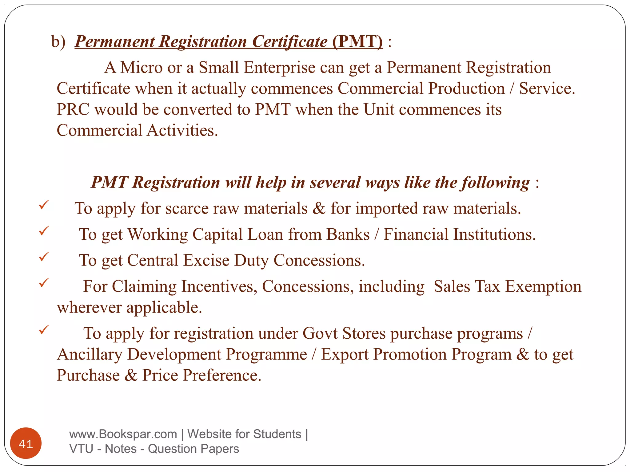 b) Permanent Registration Certificate (PMT) :
A Micro or a Small Enterprise can get a Permanent Registration
Certificate when it actually commences Commercial Production / Service.
PRC would be converted to PMT when the Unit commences its
Commercial Activities.







41

PMT Registration will help in several ways like the following :
To apply for scarce raw materials & for imported raw materials.
To get Working Capital Loan from Banks / Financial Institutions.
To get Central Excise Duty Concessions.
For Claiming Incentives, Concessions, including Sales Tax Exemption
wherever applicable.
To apply for registration under Govt Stores purchase programs /
Ancillary Development Programme / Export Promotion Program & to get
Purchase & Price Preference.
www.Bookspar.com | Website for Students |
VTU - Notes - Question Papers

 