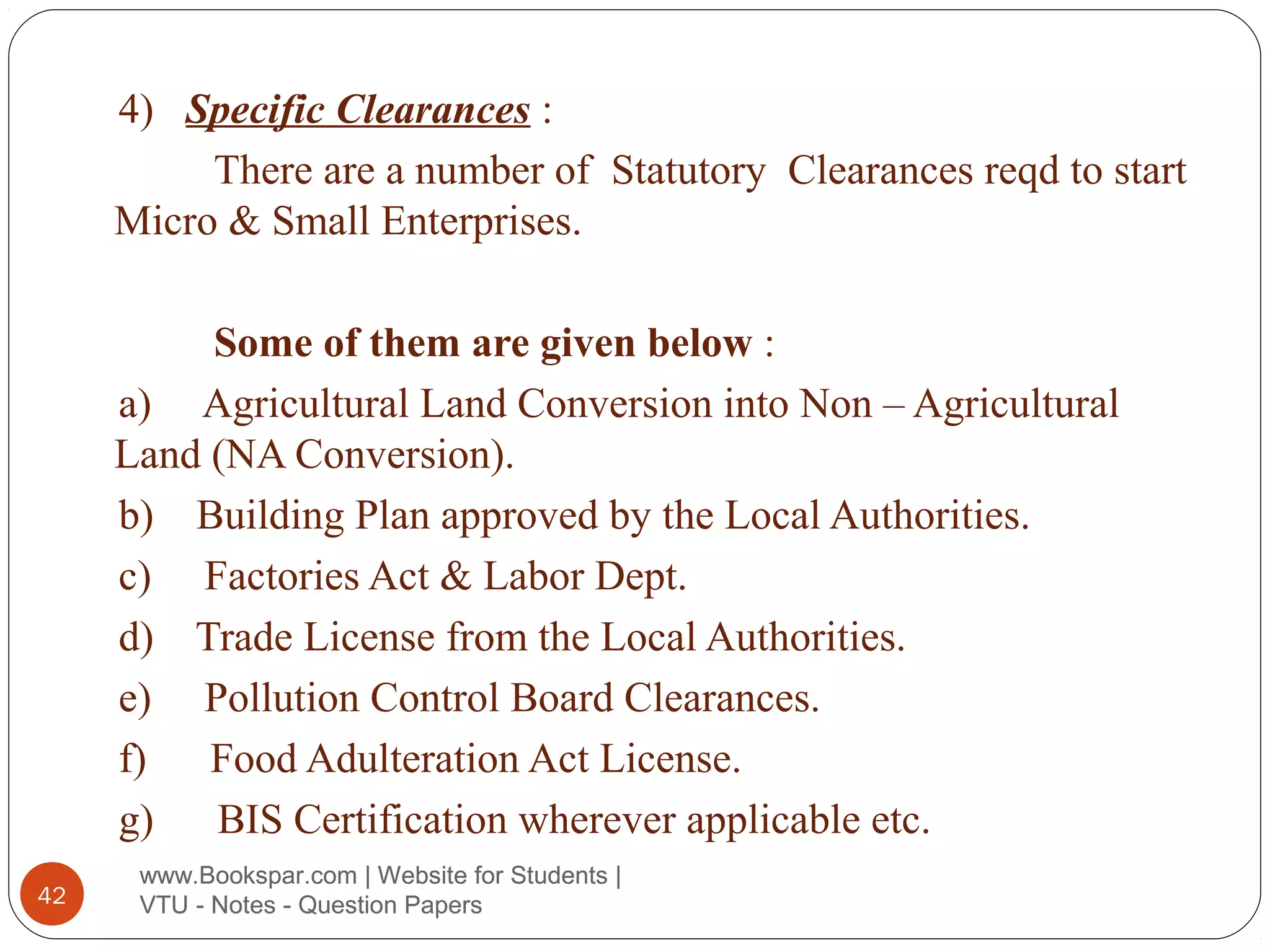 4) Specific Clearances :
There are a number of Statutory Clearances reqd to start
Micro & Small Enterprises.
Some of them are given below :
a) Agricultural Land Conversion into Non – Agricultural
Land (NA Conversion).
b) Building Plan approved by the Local Authorities.
c) Factories Act & Labor Dept.
d) Trade License from the Local Authorities.
e) Pollution Control Board Clearances.
f)
Food Adulteration Act License.
g)
BIS Certification wherever applicable etc.
42

www.Bookspar.com | Website for Students |
VTU - Notes - Question Papers

 
