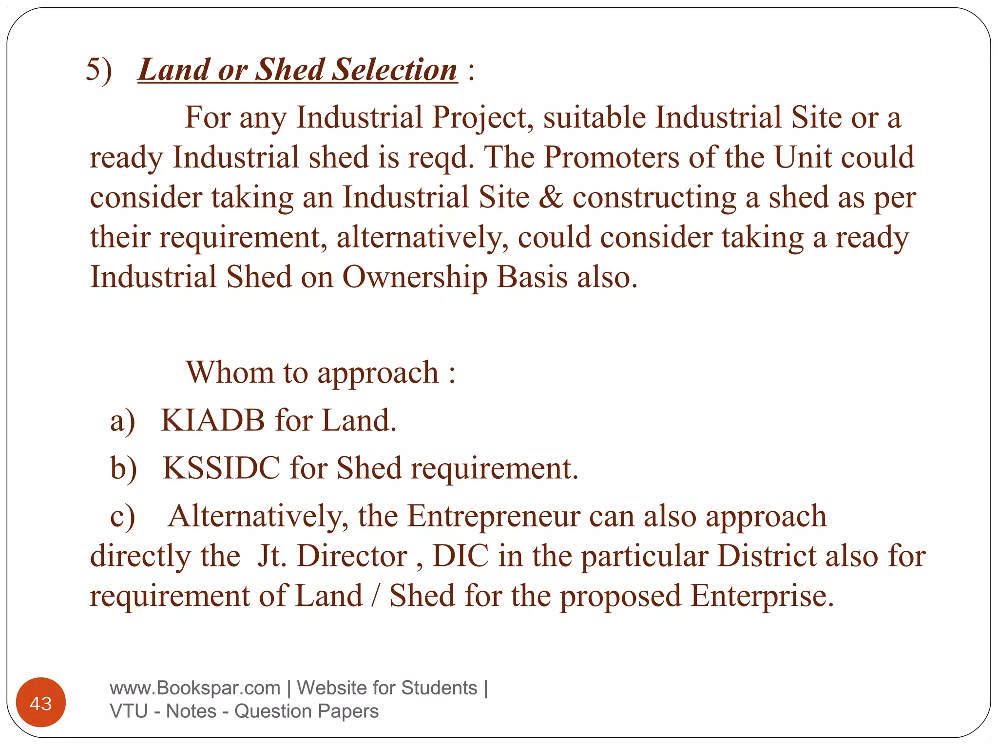 5) Land or Shed Selection :
For any Industrial Project, suitable Industrial Site or a
ready Industrial shed is reqd. The Promoters of the Unit could
consider taking an Industrial Site & constructing a shed as per
their requirement, alternatively, could consider taking a ready
Industrial Shed on Ownership Basis also.
Whom to approach :
a) KIADB for Land.
b) KSSIDC for Shed requirement.
c) Alternatively, the Entrepreneur can also approach
directly the Jt. Director , DIC in the particular District also for
requirement of Land / Shed for the proposed Enterprise.
43

www.Bookspar.com | Website for Students |
VTU - Notes - Question Papers

 