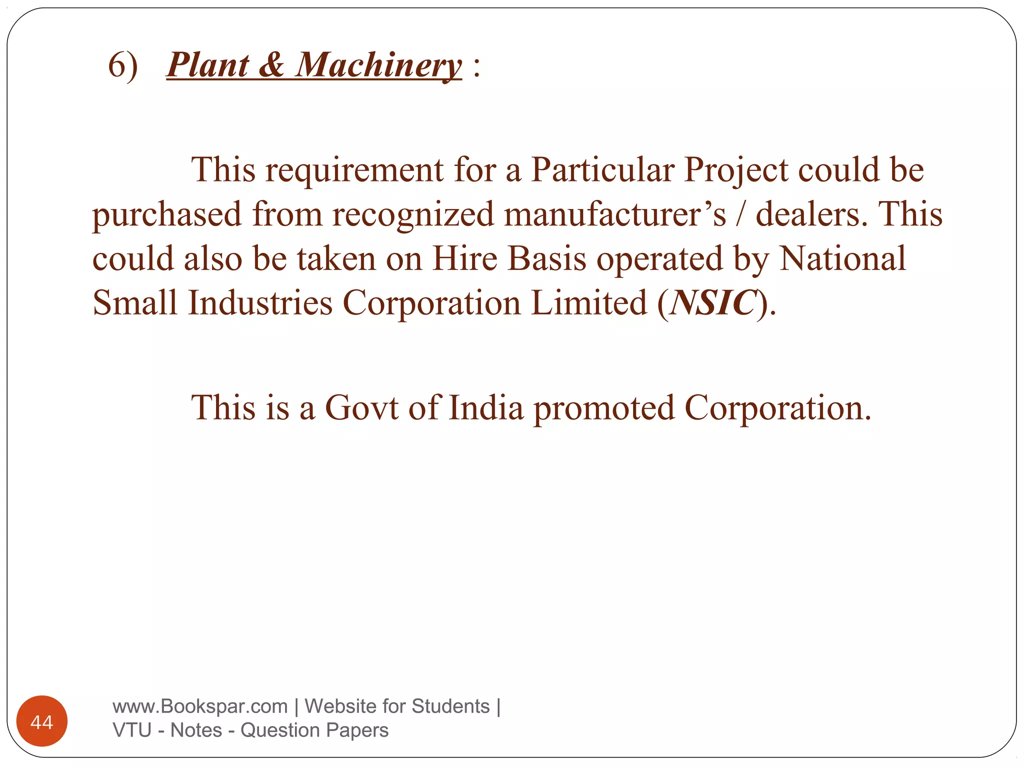 6) Plant & Machinery :
This requirement for a Particular Project could be
purchased from recognized manufacturer’s / dealers. This
could also be taken on Hire Basis operated by National
Small Industries Corporation Limited (NSIC).
This is a Govt of India promoted Corporation.

44

www.Bookspar.com | Website for Students |
VTU - Notes - Question Papers

 