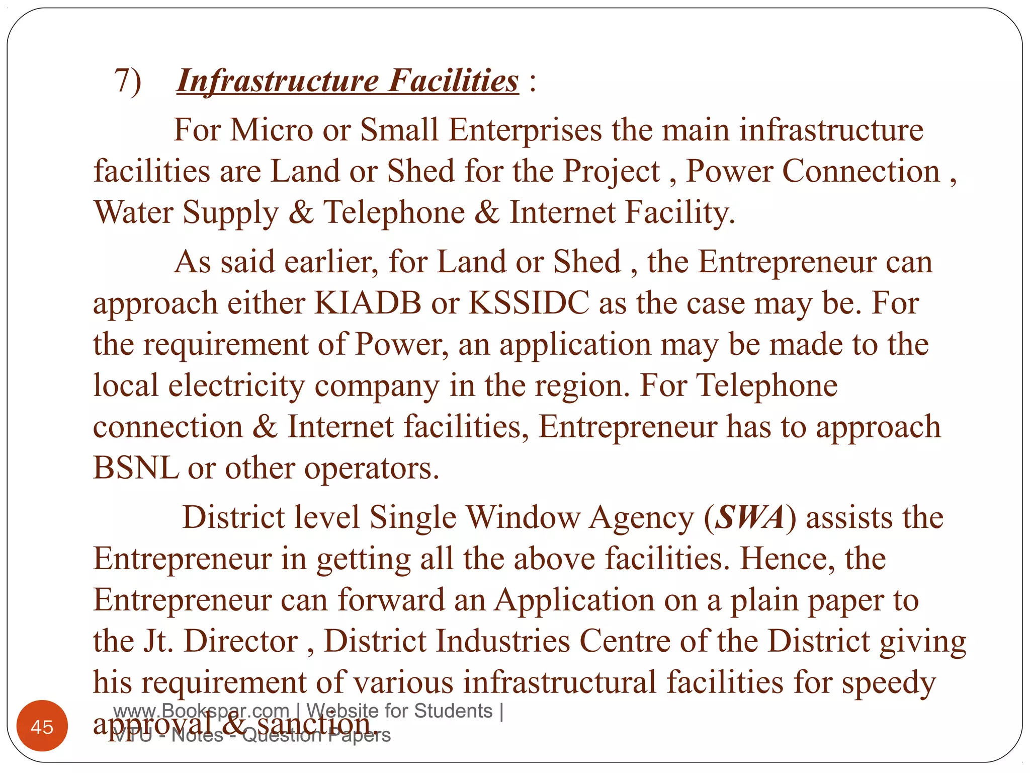 7)

45

Infrastructure Facilities :
For Micro or Small Enterprises the main infrastructure
facilities are Land or Shed for the Project , Power Connection ,
Water Supply & Telephone & Internet Facility.
As said earlier, for Land or Shed , the Entrepreneur can
approach either KIADB or KSSIDC as the case may be. For
the requirement of Power, an application may be made to the
local electricity company in the region. For Telephone
connection & Internet facilities, Entrepreneur has to approach
BSNL or other operators.
District level Single Window Agency (SWA) assists the
Entrepreneur in getting all the above facilities. Hence, the
Entrepreneur can forward an Application on a plain paper to
the Jt. Director , District Industries Centre of the District giving
his requirement of various infrastructural facilities for speedy
www.Bookspar.com | Website
approval &Question Papersfor Students |
VTU - Notes - sanction.

 