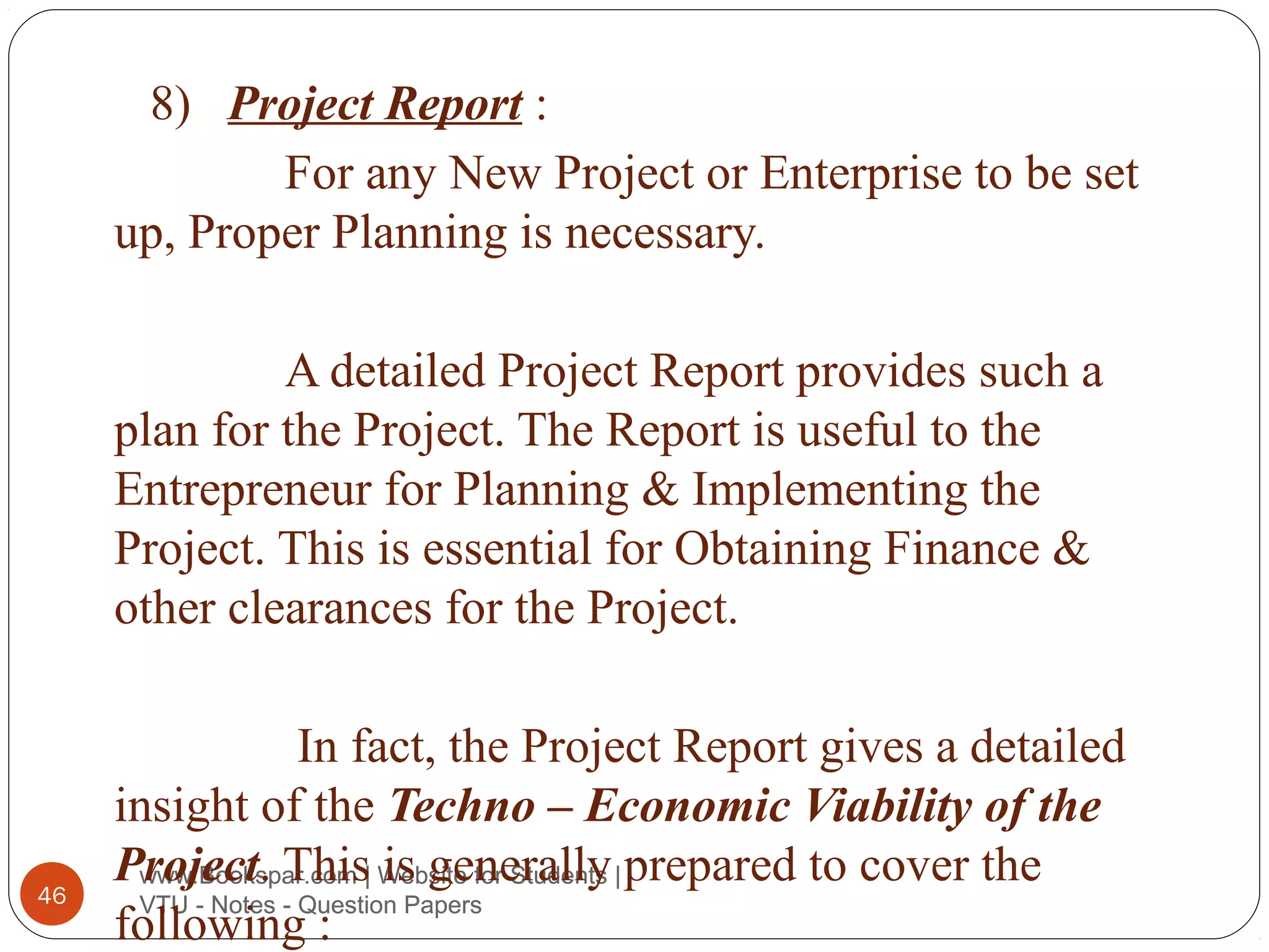 8) Project Report :
For any New Project or Enterprise to be set
up, Proper Planning is necessary.
A detailed Project Report provides such a
plan for the Project. The Report is useful to the
Entrepreneur for Planning & Implementing the
Project. This is essential for Obtaining Finance &
other clearances for the Project.

46

In fact, the Project Report gives a detailed
insight of the Techno – Economic Viability of the
Project. This| Website for Students | prepared to cover the
www.Bookspar.com is generally
VTU - Notes - Question Papers
following :

 
