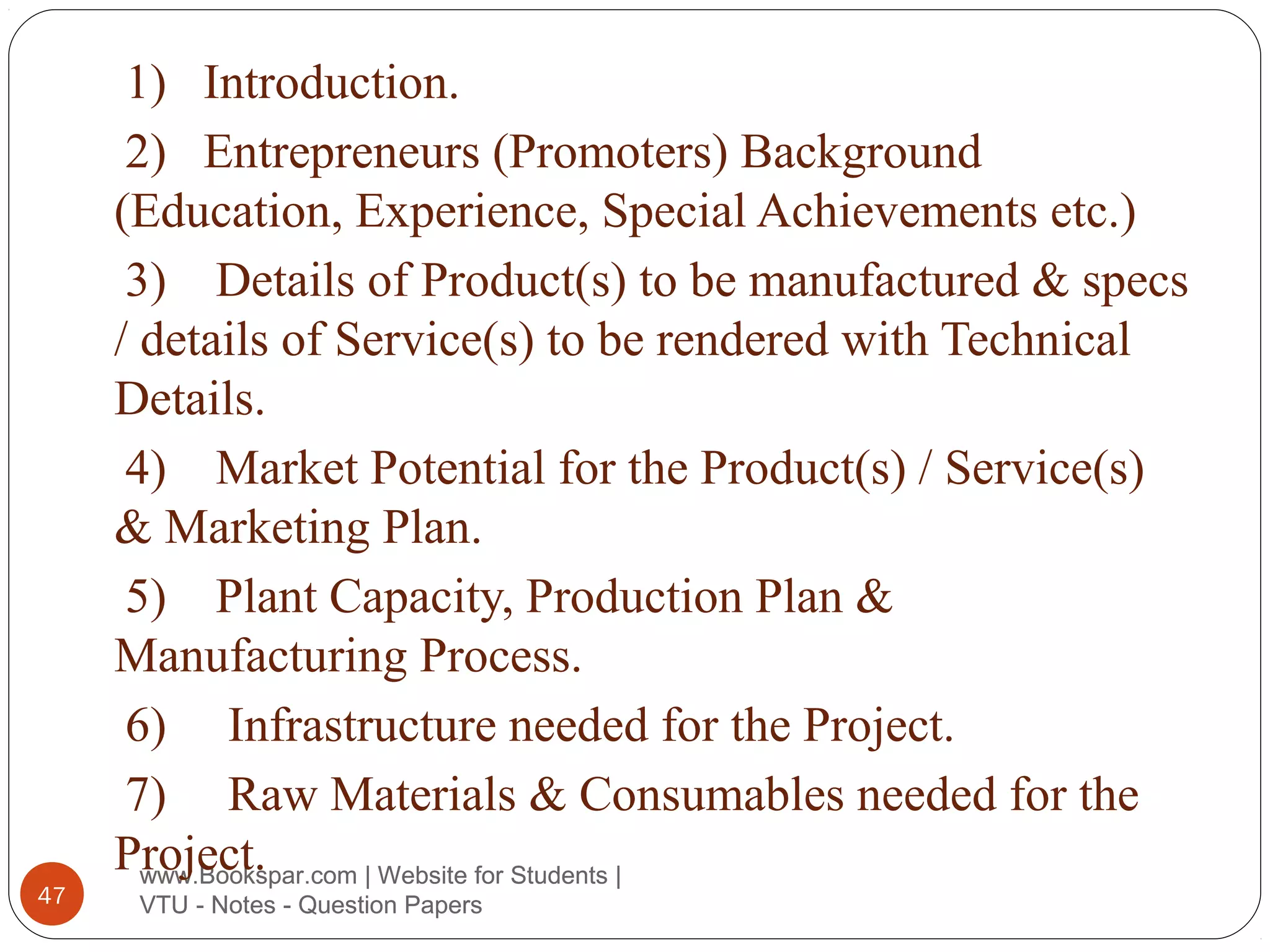 47

1) Introduction.
2) Entrepreneurs (Promoters) Background
(Education, Experience, Special Achievements etc.)
3) Details of Product(s) to be manufactured & specs
/ details of Service(s) to be rendered with Technical
Details.
4) Market Potential for the Product(s) / Service(s)
& Marketing Plan.
5) Plant Capacity, Production Plan &
Manufacturing Process.
6) Infrastructure needed for the Project.
7) Raw Materials & Consumables needed for the
Project.
www.Bookspar.com | Website for Students |
VTU - Notes - Question Papers

 