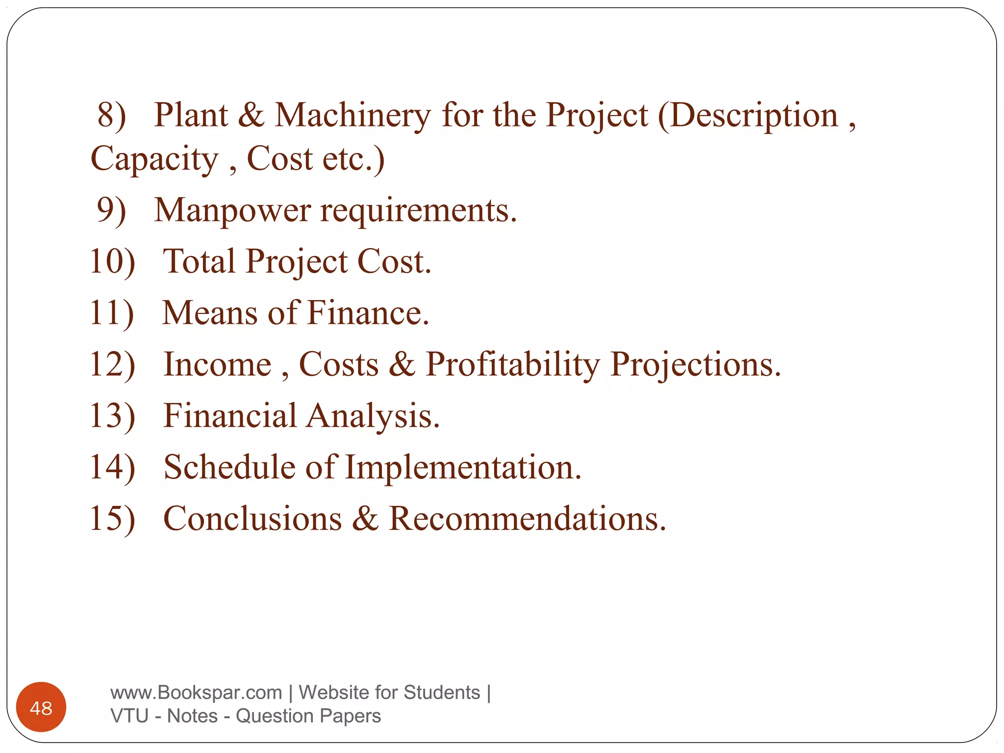 8) Plant & Machinery for the Project (Description ,
Capacity , Cost etc.)
9) Manpower requirements.
10) Total Project Cost.
11) Means of Finance.
12) Income , Costs & Profitability Projections.
13) Financial Analysis.
14) Schedule of Implementation.
15) Conclusions & Recommendations.

48

www.Bookspar.com | Website for Students |
VTU - Notes - Question Papers

 