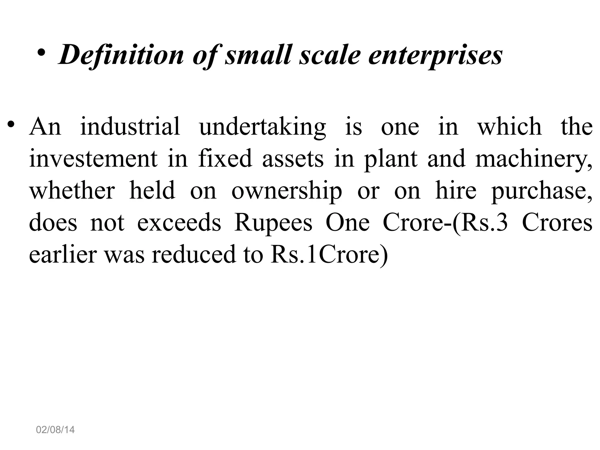 • Definition of small scale enterprises
• An industrial undertaking is one in which the
investement in fixed assets in plant and machinery,
whether held on ownership or on hire purchase,
does not exceeds Rupees One Crore-(Rs.3 Crores
earlier was reduced to Rs.1Crore)

02/08/14

 