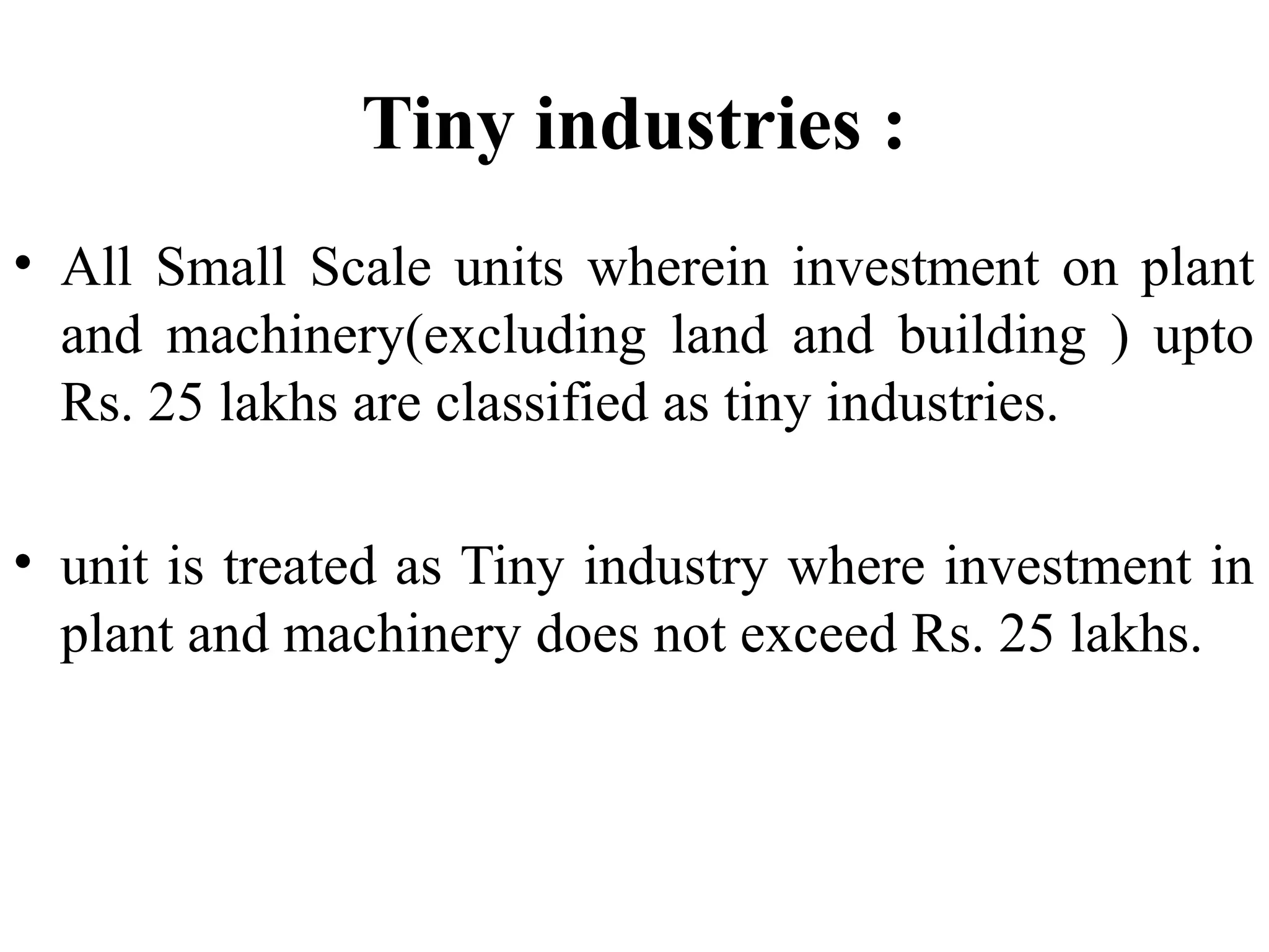Tiny industries :
• All Small Scale units wherein investment on plant
and machinery(excluding land and building ) upto
Rs. 25 lakhs are classified as tiny industries.
• unit is treated as Tiny industry where investment in
plant and machinery does not exceed Rs. 25 lakhs.

 
