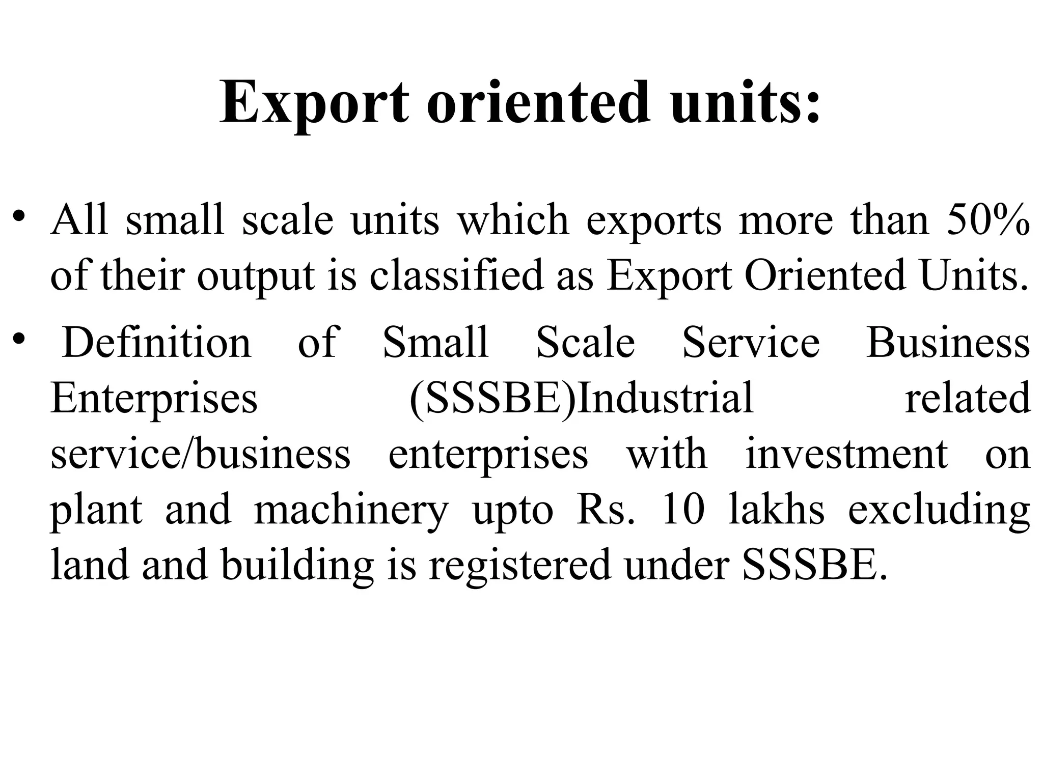 Export oriented units:
• All small scale units which exports more than 50%
of their output is classified as Export Oriented Units.
• Definition of Small Scale Service Business
Enterprises
(SSSBE)Industrial
related
service/business enterprises with investment on
plant and machinery upto Rs. 10 lakhs excluding
land and building is registered under SSSBE.

 