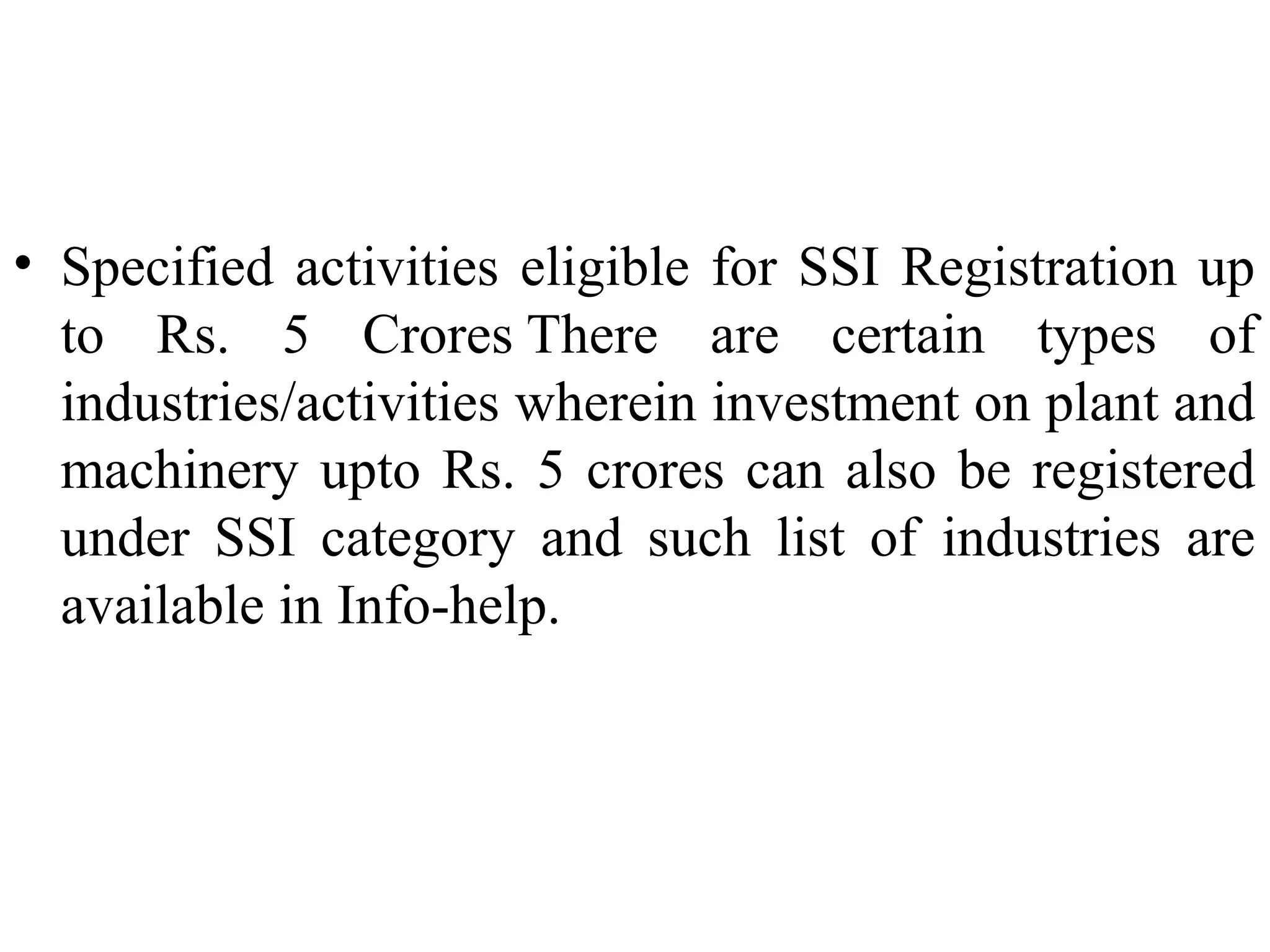• Specified activities eligible for SSI Registration up
to Rs. 5 Crores There are certain types of
industries/activities wherein investment on plant and
machinery upto Rs. 5 crores can also be registered
under SSI category and such list of industries are
available in Info-help.

 