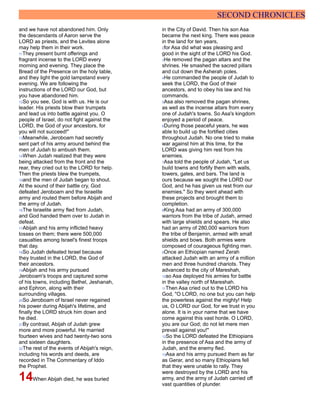 SECOND CHRONICLES
and we have not abandoned him. Only
the descendants of Aaron serve the
LORD as priests, and the Levites alone
may help them in their work.
11They present burnt offerings and
fragrant incense to the LORD every
morning and evening. They place the
Bread of the Presence on the holy table,
and they light the gold lampstand every
evening. We are following the
instructions of the LORD our God, but
you have abandoned him.
12So you see, God is with us. He is our
leader. His priests blow their trumpets
and lead us into battle against you. O
people of Israel, do not fight against the
LORD, the God of your ancestors, for
you will not succeed!"
13Meanwhile, Jeroboam had secretly
sent part of his army around behind the
men of Judah to ambush them.
14When Judah realized that they were
being attacked from the front and the
rear, they cried out to the LORD for help.
Then the priests blew the trumpets,
15and the men of Judah began to shout.
At the sound of their battle cry, God
defeated Jeroboam and the Israelite
army and routed them before Abijah and
the army of Judah.
16The Israelite army fled from Judah,
and God handed them over to Judah in
defeat.
17Abijah and his army inflicted heavy
losses on them; there were 500,000
casualties among Israel's finest troops
that day.
18So Judah defeated Israel because
they trusted in the LORD, the God of
their ancestors.
19Abijah and his army pursued
Jeroboam's troops and captured some
of his towns, including Bethel, Jeshanah,
and Ephron, along with their
surrounding villages.
20So Jeroboam of Israel never regained
his power during Abijah's lifetime, and
finally the LORD struck him down and
he died.
21By contrast, Abijah of Judah grew
more and more powerful. He married
fourteen wives and had twenty-two sons
and sixteen daughters.
22The rest of the events of Abijah's reign,
including his words and deeds, are
recorded in The Commentary of Iddo
the Prophet.
14When Abijah died, he was buried
in the City of David. Then his son Asa
became the next king. There was peace
in the land for ten years,
2for Asa did what was pleasing and
good in the sight of the LORD his God.
3He removed the pagan altars and the
shrines. He smashed the sacred pillars
and cut down the Asherah poles.
4He commanded the people of Judah to
seek the LORD, the God of their
ancestors, and to obey his law and his
commands.
5Asa also removed the pagan shrines,
as well as the incense altars from every
one of Judah's towns. So Asa's kingdom
enjoyed a period of peace.
6During those peaceful years, he was
able to build up the fortified cities
throughout Judah. No one tried to make
war against him at this time, for the
LORD was giving him rest from his
enemies.
7Asa told the people of Judah, "Let us
build towns and fortify them with walls,
towers, gates, and bars. The land is
ours because we sought the LORD our
God, and he has given us rest from our
enemies." So they went ahead with
these projects and brought them to
completion.
8King Asa had an army of 300,000
warriors from the tribe of Judah, armed
with large shields and spears. He also
had an army of 280,000 warriors from
the tribe of Benjamin, armed with small
shields and bows. Both armies were
composed of courageous fighting men.
9Once an Ethiopian named Zerah
attacked Judah with an army of a million
men and three hundred chariots. They
advanced to the city of Mareshah,
10so Asa deployed his armies for battle
in the valley north of Mareshah.
11Then Asa cried out to the LORD his
God, "O LORD, no one but you can help
the powerless against the mighty! Help
us, O LORD our God, for we trust in you
alone. It is in your name that we have
come against this vast horde. O LORD,
you are our God; do not let mere men
prevail against you!"
12So the LORD defeated the Ethiopians
in the presence of Asa and the army of
Judah, and the enemy fled.
13Asa and his army pursued them as far
as Gerar, and so many Ethiopians fell
that they were unable to rally. They
were destroyed by the LORD and his
army, and the army of Judah carried off
vast quantities of plunder.
 