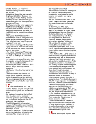 SECOND CHRONICLES
to fortify Ramah. Asa used these
materials to fortify the towns of Geba
and Mizpah.
7At that time Hanani the seer came to
King Asa and told him, "Because you
have put your trust in the king of Aram
instead of in the LORD your God, you
missed your chance to destroy the army
of the king of Aram.
8Don't you remember what happened to
the Ethiopians and Libyans and their
vast army, with all of their chariots and
horsemen ? At that time you relied on
the LORD, and he handed them all over
to you.
9The eyes of the LORD search the
whole earth in order to strengthen those
whose hearts are fully committed to him.
What a fool you have been! From now
on, you will be at war."
10Asa became so angry with Hanani for
saying this that he threw him into prison.
At that time, Asa also began to oppress
some of his people.
11The rest of the events of Asa's reign,
from beginning to end, are recorded in
The Book of the Kings of Judah and
Israel.
12In the thirty-ninth year of his reign, Asa
developed a serious foot disease. Even
when the disease became life
threatening, he did not seek the LORD's
help but sought help only from his
physicians.
13So he died in the forty-first year of his
reign.
14He was buried in the tomb he had
carved out for himself in the City of
David. He was laid on a bed perfumed
with sweet spices and ointments, and at
his funeral the people built a huge fire in
his honor.
17Then Jehoshaphat, Asa's son,
became the next king. He strengthened
Judah to stand against any attack from
Israel.
2He stationed troops in all the fortified
cities of Judah, and he assigned
additional garrisons to the land of Judah
and to the towns of Ephraim that his
father, Asa, had conquered.
3The LORD was with Jehoshaphat
because he followed the example of his
father's early years and did not worship
the images of Baal.
4He sought his father's God and obeyed
his commands instead of following the
practices of the kingdom of Israel.
5So the LORD established
Jehoshaphat's control over the kingdom
of Judah. All the people of Judah
brought gifts to Jehoshaphat, so he
became very wealthy and highly
esteemed.
6He was committed to the ways of the
LORD. He knocked down the pagan
shrines and destroyed the Asherah
poles.
7In the third year of his reign,
Jehoshaphat sent out his officials to
teach in all the towns of Judah. These
officials included Ben-hail, Obadiah,
Zechariah, Nethanel, and Micaiah.
8He sent Levites along with them,
including Shemaiah, Nethaniah,
Zebadiah, Asahel, Shemiramoth,
Jehonathan, Adonijah, Tobijah, and
Tob-adonijah. He also sent out the
priests, Elishama and Jehoram.
9They took copies of the Book of the
Law of the LORD and traveled around
through all the towns of Judah, teaching
the people.
10Then the fear of the LORD fell over all
the surrounding kingdoms so that none
of them declared war on Jehoshaphat.
11Some of the Philistines brought him
gifts and silver as tribute, and the Arabs
brought seventy-seven hundred rams
and seventy-seven hundred male goats.
12So Jehoshaphat became more and
more powerful and built fortresses and
store cities throughout Judah.
13He stored numerous supplies in
Judah's towns and stationed an army of
seasoned troops at Jerusalem.
14His army was enrolled according to
ancestral clans. From Judah, there were
300,000 troops organized in units of one
thousand, under the command of Adnah.
15Next in command was Jehohanan,
who commanded 280,000 troops.
16Next was Amasiah son of Zicri, who
volunteered for the LORD's service, with
200,000 troops under his command.
17From Benjamin, there were 200,000
troops equipped with bows and shields.
They were under the command of
Eliada, a veteran soldier.
18Next in command was Jehozabad,
who commanded 180,000 armed men.
19These were the troops stationed in
Jerusalem to serve the king, besides
those Jehoshaphat stationed in the
fortified cities throughout Judah.
18Now Jehoshaphat enjoyed great
 