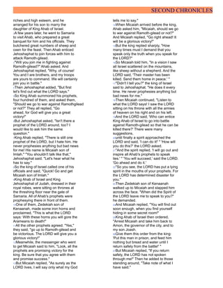 SECOND CHRONICLES
riches and high esteem, and he
arranged for his son to marry the
daughter of King Ahab of Israel.
2A few years later, he went to Samaria
to visit Ahab, who prepared a great
banquet for him and his officials. They
butchered great numbers of sheep and
oxen for the feast. Then Ahab enticed
Jehoshaphat to join forces with him to
attack Ramoth-gilead.
3"Will you join me in fighting against
Ramoth-gilead?" Ahab asked. And
Jehoshaphat replied, "Why, of course!
You and I are brothers, and my troops
are yours to command. We will certainly
join you in battle."
4Then Jehoshaphat added, "But first
let's find out what the LORD says."
5So King Ahab summoned his prophets,
four hundred of them, and asked them,
"Should we go to war against Ramothgilead
or not?" They all replied, "Go
ahead, for God will give you a great
victory!"
6But Jehoshaphat asked, "Isn't there a
prophet of the LORD around, too? I
would like to ask him the same
question."
7King Ahab replied, "There is still one
prophet of the LORD, but I hate him. He
never prophesies anything but bad news
for me! His name is Micaiah son of
Imlah." "You shouldn't talk like that,"
Jehoshaphat said. "Let's hear what he
has to say."
8So the king of Israel called one of his
officials and said, "Quick! Go and get
Micaiah son of Imlah."
9King Ahab of Israel and King
Jehoshaphat of Judah, dressed in their
royal robes, were sitting on thrones at
the threshing floor near the gate of
Samaria. All of Ahab's prophets were
prophesying there in front of them.
10One of them, Zedekiah son of
Kenaanah, made some iron horns and
proclaimed, "This is what the LORD
says: With these horns you will gore the
Arameans to death!"
11All the other prophets agreed. "Yes,"
they said, "go up to Ramoth-gilead and
be victorious. The LORD will give you a
glorious victory!"
12Meanwhile, the messenger who went
to get Micaiah said to him, "Look, all the
prophets are promising victory for the
king. Be sure that you agree with them
and promise success."
13But Micaiah replied, "As surely as the
LORD lives, I will say only what my God
tells me to say."
14When Micaiah arrived before the king,
Ahab asked him, "Micaiah, should we go
to war against Ramoth-gilead or not?"
And Micaiah replied, "Go right ahead! It
will be a glorious victory!"
15But the king replied sharply, "How
many times must I demand that you
speak only the truth when you speak for
the LORD?"
16So Micaiah told him, "In a vision I saw
all Israel scattered on the mountains,
like sheep without a shepherd. And the
LORD said, 'Their master has been
killed. Send them home in peace.' "
17"Didn't I tell you?" the king of Israel
said to Jehoshaphat. "He does it every
time. He never prophesies anything but
bad news for me."
18Then Micaiah continued, "Listen to
what the LORD says! I saw the LORD
sitting on his throne with all the armies
of heaven on his right and on his left.
19And the LORD said, 'Who can entice
King Ahab of Israel to go into battle
against Ramoth-gilead so that he can be
killed there?' There were many
suggestions,
20until finally a spirit approached the
LORD and said, 'I can do it!' " 'How will
you do this?' the LORD asked.
21"And the spirit replied, 'I will go out and
inspire all Ahab's prophets to speak
lies.' " 'You will succeed,' said the LORD.
'Go ahead and do it.'
22"So you see, the LORD has put a lying
spirit in the mouths of your prophets. For
the LORD has determined disaster for
you."
23Then Zedekiah son of Kenaanah
walked up to Micaiah and slapped him
across the face. "When did the Spirit of
the LORD leave me to speak to you?"
he demanded.
24And Micaiah replied, "You will find out
soon enough, when you find yourself
hiding in some secret room!"
25King Ahab of Israel then ordered,
"Arrest Micaiah and take him back to
Amon, the governor of the city, and to
my son Joash.
26Give them this order from the king:
'Put this man in prison, and feed him
nothing but bread and water until I
return safely from the battle!' "
27But Micaiah replied, "If you return
safely, the LORD has not spoken
through me!" Then he added to those
standing around, "Take note of what I
have said."
 
