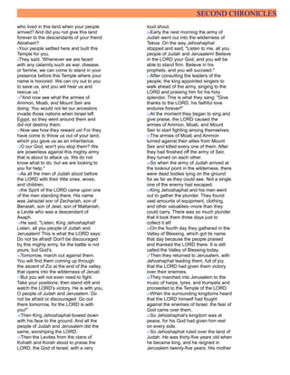 SECOND CHRONICLES
who lived in this land when your people
arrived? And did you not give this land
forever to the descendants of your friend
Abraham?
8Your people settled here and built this
Temple for you.
9They said, 'Whenever we are faced
with any calamity such as war, disease,
or famine, we can come to stand in your
presence before this Temple where your
name is honored. We can cry out to you
to save us, and you will hear us and
rescue us.'
10"And now see what the armies of
Ammon, Moab, and Mount Seir are
doing. You would not let our ancestors
invade those nations when Israel left
Egypt, so they went around them and
did not destroy them.
11Now see how they reward us! For they
have come to throw us out of your land,
which you gave us as an inheritance.
12O our God, won't you stop them? We
are powerless against this mighty army
that is about to attack us. We do not
know what to do, but we are looking to
you for help."
13As all the men of Judah stood before
the LORD with their little ones, wives,
and children,
14the Spirit of the LORD came upon one
of the men standing there. His name
was Jahaziel son of Zechariah, son of
Benaiah, son of Jeiel, son of Mattaniah,
a Levite who was a descendant of
Asaph.
15He said, "Listen, King Jehoshaphat!
Listen, all you people of Judah and
Jerusalem! This is what the LORD says:
Do not be afraid! Don't be discouraged
by this mighty army, for the battle is not
yours, but God's.
16Tomorrow, march out against them.
You will find them coming up through
the ascent of Ziz at the end of the valley
that opens into the wilderness of Jeruel.
17But you will not even need to fight.
Take your positions; then stand still and
watch the LORD's victory. He is with you,
O people of Judah and Jerusalem. Do
not be afraid or discouraged. Go out
there tomorrow, for the LORD is with
you!"
18Then King Jehoshaphat bowed down
with his face to the ground. And all the
people of Judah and Jerusalem did the
same, worshiping the LORD.
19Then the Levites from the clans of
Kohath and Korah stood to praise the
LORD, the God of Israel, with a very
loud shout.
20Early the next morning the army of
Judah went out into the wilderness of
Tekoa. On the way Jehoshaphat
stopped and said, "Listen to me, all you
people of Judah and Jerusalem! Believe
in the LORD your God, and you will be
able to stand firm. Believe in his
prophets, and you will succeed."
21After consulting the leaders of the
people, the king appointed singers to
walk ahead of the army, singing to the
LORD and praising him for his holy
splendor. This is what they sang: "Give
thanks to the LORD; his faithful love
endures forever!"
22At the moment they began to sing and
give praise, the LORD caused the
armies of Ammon, Moab, and Mount
Seir to start fighting among themselves.
23The armies of Moab and Ammon
turned against their allies from Mount
Seir and killed every one of them. After
they had finished off the army of Seir,
they turned on each other.
24So when the army of Judah arrived at
the lookout point in the wilderness, there
were dead bodies lying on the ground
for as far as they could see. Not a single
one of the enemy had escaped.
25King Jehoshaphat and his men went
out to gather the plunder. They found
vast amounts of equipment, clothing,
and other valuables--more than they
could carry. There was so much plunder
that it took them three days just to
collect it all!
26On the fourth day they gathered in the
Valley of Blessing, which got its name
that day because the people praised
and thanked the LORD there. It is still
called the Valley of Blessing today.
27Then they returned to Jerusalem, with
Jehoshaphat leading them, full of joy
that the LORD had given them victory
over their enemies.
28They marched into Jerusalem to the
music of harps, lyres, and trumpets and
proceeded to the Temple of the LORD.
29When the surrounding kingdoms heard
that the LORD himself had fought
against the enemies of Israel, the fear of
God came over them.
30So Jehoshaphat's kingdom was at
peace, for his God had given him rest
on every side.
31So Jehoshaphat ruled over the land of
Judah. He was thirty-five years old when
he became king, and he reigned in
Jerusalem twenty-five years. His mother
 
