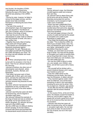 SECOND CHRONICLES
was Azubah, the daughter of Shilhi.
32Jehoshaphat was a good king,
following the ways of his father, Asa. He
did what was pleasing in the LORD's
sight.
33During his reign, however, he failed to
remove all the pagan shrines, and the
people never fully committed
themselves to following the God of their
ancestors.
34The rest of the events of
Jehoshaphat's reign, from beginning to
end, are recorded in The Record of
Jehu Son of Hanani, which is included in
The Book of the Kings of Israel.
35But near the end of his life, King
Jehoshaphat of Judah made an alliance
with King Ahaziah of Israel, who was a
very wicked man.
36Together they built a fleet of trading
ships at the port of Ezion-geber.
37Then Eliezer son of Dodavahu from
Mareshah prophesied against
Jehoshaphat. He said, "Because you
have allied yourself with King Ahaziah,
the LORD will destroy your work." So
the ships met with disaster and never
put out to sea.
21When Jehoshaphat died, he was
buried with his ancestors in the City of
David. Then his son Jehoram became
the next king.
2Jehoram's brothers--the other sons of
Jehoshaphat--were Azariah, Jehiel,
Zechariah, Azariahu, Michael, and
Shephatiah.
3Their father had given each of them
valuable gifts of silver, gold, and costly
items, and also the ownership of some
of Judah's fortified cities. However,
Jehoram became king because he was
the oldest.
4But when Jehoram had become solidly
established as king, he killed all his
brothers and some of the other leaders
of Israel.
5Jehoram was thirty-two years old when
he became king, and he reigned in
Jerusalem eight years.
6But Jehoram followed the example of
the kings of Israel and was as wicked as
King Ahab, for he had married one of
Ahab's daughters. So Jehoram did what
was evil in the LORD's sight.
7But the LORD was not willing to destroy
David's dynasty, for he had made a
covenant with David and promised that
his descendants would continue to rule
forever.
8During Jehoram's reign, the Edomites
revolted against Judah and crowned
their own king.
9So Jehoram went to attack Edom with
his full army and all his chariots. The
Edomites surrounded him and his
charioteers, but he escaped at night
under cover of darkness.
10Edom has been independent from
Judah to this day. The town of Libnah
revolted about that same time, because
Jehoram had abandoned the LORD, the
God of his ancestors.
11He had built pagan shrines in the hill
country of Judah and had led the people
of Jerusalem and Judah to give
themselves to pagan gods.
12Then Elijah the prophet wrote Jehoram
this letter: "This is what the LORD, the
God of your ancestor David, says: You
have not followed the good example of
your father, Jehoshaphat, or your
grandfather King Asa of Judah.
13Instead, you have been as evil as the
kings of Israel. You have led the people
of Jerusalem and Judah to worship idols,
just as King Ahab did in Israel. And you
have even killed your own brothers, men
who were better than you.
14So now the LORD is about to strike
you, your people, your children, your
wives, and all that is yours with a heavy
blow.
15You yourself will be stricken with a
severe intestinal disease until it causes
your bowels to come out."
16Then the LORD stirred up the
Philistines and the Arabs, who lived
near the Ethiopians, to attack Jehoram.
17They marched against Judah, broke
down its defenses, and carried away
everything of value in the royal palace,
including his sons and his wives. Only
his youngest son, Ahaziah, was spared.
18It was after this that the LORD struck
Jehoram with the severe intestinal
disease.
19In the course of time, at the end of two
years, the disease caused his bowels to
come out, and he died in agony. His
people did not build a great fire to honor
him at his funeral as they had done for
his ancestors.
20Jehoram was thirty-two years old
when he became king, and he reigned
in Jerusalem eight years. No one was
sorry when he died. He was buried in
the City of David, but not in the royal
cemetery.
 