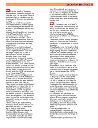 SECOND CHRONICLES
22Then the people of Jerusalem
made Ahaziah, Jehoram's youngest son,
their next king. The marauding bands of
Arabs had killed all the older sons. So
Ahaziah son of Jehoram reigned as king
of Judah.
2Ahaziah was twenty-two years old
when he became king, and he reigned
in Jerusalem one year. His mother was
Athaliah, a granddaughter of King Omri
of Israel.
3Ahaziah also followed the evil example
of King Ahab's family, for his mother
encouraged him in doing wrong.
4He did what was evil in the LORD's
sight, just as Ahab had done. After the
death of his father, members of Ahab's
family became his advisers, and they
led him to ruin.
5Following their evil advice, Ahaziah
made an alliance with King Joram, the
son of King Ahab of Israel. They went
out to fight King Hazael of Aram at
Ramoth-gilead, and the Arameans
wounded Joram in the battle.
6Joram returned to Jezreel to recover
from his wounds, and King Ahaziah of
Judah went to Jezreel to visit him.
7But this turned out to be a fatal mistake,
for God had decided to punish Ahaziah.
It was during this visit that Ahaziah went
out with Joram to meet Jehu son of
Nimshi, whom the LORD had appointed
to end the dynasty of Ahab.
8While Jehu was executing judgment
against the family of Ahab, he happened
to meet some of Judah's officials and
Ahaziah's relatives who were attending
Ahaziah. So Jehu killed them all.
9Then Jehu's men searched for Ahaziah,
and they found him hiding in the city of
Samaria. They brought him to Jehu,
who killed him. Ahaziah was given a
decent burial because the people said,
"He was the grandson of Jehoshaphat--
a man who sought the LORD with all his
heart." None of the surviving members
of Ahaziah's family was capable of ruling
the kingdom.
10When Athaliah, the mother of King
Ahaziah of Judah, learned that her son
was dead, she set out to destroy the
rest of Judah's royal family.
11But Ahaziah's sister Jehosheba, the
daughter of King Jehoram, took
Ahaziah's infant son, Joash, and stole
him away from among the rest of the
king's children, who were about to be
killed. She put Joash and his nurse in a
bedroom. In this way, Jehosheba, the
wife of Jehoiada the priest, hid the child
so that Athaliah could not murder him.
12Joash remained hidden in the Temple
of God for six years while Athaliah ruled
over the land.
23In the seventh year of Athaliah's
reign, Jehoiada the priest decided to act.
He got up his courage and made a pact
with five army commanders: Azariah
son of Jeroham, Ishmael son of
Jehohanan, Azariah son of Obed,
Maaseiah son of Adaiah, and Elishaphat
son of Zicri.
2These men traveled secretly throughout
Judah and summoned the Levites and
clan leaders in Judah's towns to come to
Jerusalem.
3They all gathered at the Temple of God,
where they made a covenant with Joash,
the young king. Jehoiada said to them,
"The time has come for the king's son to
reign! The LORD has promised that a
descendant of David will be our king.
4This is what you must do. When the
priests and Levites come on duty on the
Sabbath, a third of them will serve as
gatekeepers.
5Another third will go over to the royal
palace, and the final third will be at the
Foundation Gate. Everyone else should
stay in the courtyards of the LORD's
Temple.
6Remember, only the priests and Levites
on duty may enter the Temple of the
LORD, for they are set apart as holy.
The rest of the people must obey the
LORD's instructions and stay outside.
7You Levites, form a bodyguard for the
king and keep your weapons in hand.
Any unauthorized person who enters the
Temple must be killed. Stay right beside
the king at all times."
8So the Levites and the people did
everything just as Jehoiada the priest
ordered. The commanders took charge
of the men reporting for duty that
Sabbath, as well as those who were
going off duty. Jehoiada the priest did
not let anyone go home after their shift
ended.
9Then Jehoiada supplied the
commanders with the spears and
shields that had once belonged to King
David and were stored in the Temple of
God.
10He stationed the guards around the
 