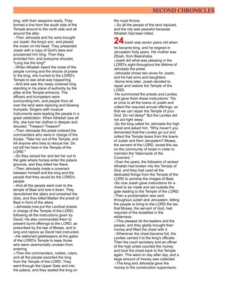 SECOND CHRONICLES
king, with their weapons ready. They
formed a line from the south side of the
Temple around to the north side and all
around the altar.
11Then Jehoiada and his sons brought
out Joash, the king's son, and placed
the crown on his head. They presented
Joash with a copy of God's laws and
proclaimed him king. Then they
anointed him, and everyone shouted,
"Long live the king!"
12When Athaliah heard the noise of the
people running and the shouts of praise
to the king, she hurried to the LORD's
Temple to see what was happening.
13And she saw the newly crowned king
standing in his place of authority by the
pillar at the Temple entrance. The
officers and trumpeters were
surrounding him, and people from all
over the land were rejoicing and blowing
trumpets. Singers with musical
instruments were leading the people in a
great celebration. When Athaliah saw all
this, she tore her clothes in despair and
shouted, "Treason! Treason!"
14Then Jehoiada the priest ordered the
commanders who were in charge of the
troops, "Take her out of the Temple, and
kill anyone who tries to rescue her. Do
not kill her here in the Temple of the
LORD."
15So they seized her and led her out to
the gate where horses enter the palace
grounds, and they killed her there.
16Then Jehoiada made a covenant
between himself and the king and the
people that they would be the LORD's
people.
17And all the people went over to the
temple of Baal and tore it down. They
demolished the altars and smashed the
idols, and they killed Mattan the priest of
Baal in front of the altars.
18Jehoiada now put the Levitical priests
in charge of the Temple of the LORD,
following all the instructions given by
David. He also commanded them to
present burnt offerings to the LORD, as
prescribed by the law of Moses, and to
sing and rejoice as David had instructed.
19He stationed gatekeepers at the gates
of the LORD's Temple to keep those
who were ceremonially unclean from
entering.
20Then the commanders, nobles, rulers,
and all the people escorted the king
from the Temple of the LORD. They
went through the Upper Gate and into
the palace, and they seated the king on
the royal throne.
21So all the people of the land rejoiced,
and the city was peaceful because
Athaliah had been killed.
24Joash was seven years old when
he became king, and he reigned in
Jerusalem forty years. His mother was
Zibiah, from Beersheba.
2Joash did what was pleasing in the
LORD's sight throughout the lifetime of
Jehoiada the priest.
3Jehoiada chose two wives for Joash,
and he had sons and daughters.
4Some time later, Joash decided to
repair and restore the Temple of the
LORD.
5He summoned the priests and Levites
and gave them these instructions: "Go
at once to all the towns of Judah and
collect the required annual offerings, so
that we can repair the Temple of your
God. Do not delay!" But the Levites did
not act right away.
6So the king called for Jehoiada the high
priest and asked him, "Why haven't you
demanded that the Levites go out and
collect the Temple taxes from the towns
of Judah and from Jerusalem? Moses,
the servant of the LORD, levied this tax
on the community of Israel in order to
maintain the Tabernacle of the
Covenant. "
7Over the years, the followers of wicked
Athaliah had broken into the Temple of
God, and they had used all the
dedicated things from the Temple of the
LORD to worship the images of Baal.
8So now Joash gave instructions for a
chest to be made and set outside the
gate leading to the Temple of the LORD.
9Then a proclamation was sent
throughout Judah and Jerusalem, telling
the people to bring to the LORD the tax
that Moses, the servant of God, had
required of the Israelites in the
wilderness.
10This pleased all the leaders and the
people, and they gladly brought their
money and filled the chest with it.
11Whenever the chest became full, the
Levites carried it to the king's officials.
Then the court secretary and an officer
of the high priest counted the money
and took the chest back to the Temple
again. This went on day after day, and a
large amount of money was collected.
12The king and Jehoiada gave the
money to the construction supervisors,
 