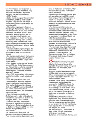 SECOND CHRONICLES
who hired masons and carpenters to
restore the Temple of the LORD. They
also hired metalworkers, who made
articles of iron and bronze for the
LORD's Temple.
13So the men in charge of the renovation
worked hard, and they made steady
progress. They restored the Temple of
God according to its original design and
strengthened it.
14When all the repairs were finished,
they brought the remaining money to the
king and Jehoiada. It was used to make
utensils for the Temple of the LORD--
utensils for worship services and for
burnt offerings, including ladles and
other vessels made of gold and silver.
And the burnt offerings were sacrificed
continually in the Temple of the LORD
during the lifetime of Jehoiada the priest.
15Jehoiada lived to a very old age, finally
dying at 130.
16He was buried among the kings in the
City of David, because he had done so
much good in Israel for God and his
Temple.
17But after Jehoiada's death, the leaders
of Judah came and bowed before King
Joash and persuaded the king to listen
to their advice.
18They decided to abandon the Temple
of the LORD, the God of their ancestors,
and they worshiped Asherah poles and
idols instead! Then the anger of God
burned against Judah and Jerusalem
because of their sin.
19The LORD sent prophets to bring them
back to him, but the people would not
listen.
20Then the Spirit of God came upon
Zechariah son of Jehoiada the priest.
He stood before the people and said,
"This is what God says: Why do you
disobey the LORD's commands so that
you cannot prosper? You have
abandoned the LORD, and now he has
abandoned you!"
21Then the leaders plotted to kill
Zechariah, and by order of King Joash
himself, they stoned him to death in the
courtyard of the LORD's Temple.
22That was how King Joash repaid
Jehoiada for his love and loyalty--by
killing his son. Zechariah's last words as
he died were, "May the LORD see what
they are doing and hold them
accountable!"
23At the beginning of the year, the
Aramean army marched against Joash.
They invaded Judah and Jerusalem and
killed all the leaders of the nation. Then
they sent all the plunder back to their
king in Damascus.
24Although the Arameans attacked with
only a small army, the LORD helped
them conquer the much larger army of
Judah. The people of Judah had
abandoned the LORD, the God of their
ancestors, so judgment was executed
against Joash.
25The Arameans withdrew, leaving
Joash severely wounded. But his own
officials decided to kill him for murdering
the son of Jehoiada the priest. They
assassinated him as he lay in bed. Then
he was buried in the City of David, but
not in the royal cemetery.
26The assassins were Jozabad, the son
of an Ammonite woman named
Shimeath, and Jehozabad, the son of a
Moabite woman named Shomer.
27The complete story about the sons of
Joash, the prophecies about him, and
the record of his restoration of the
Temple of God are written in The
Commentary on the Book of the Kings.
When Joash died, his son Amaziah
became the next king.
25Amaziah was twenty-five years
old when he became king, and he
reigned in Jerusalem twenty-nine years.
His mother was Jehoaddin, from
Jerusalem.
2Amaziah did what was pleasing in the
LORD's sight, but not wholeheartedly.
3When Amaziah was well established as
king, he executed the men who had
assassinated his father.
4However, he did not kill the children of
the assassins, for he obeyed the
command of the LORD written in the
Book of the Law of Moses: "Parents
must not be put to death for the sins of
their children, nor the children for the
sins of their parents. Those worthy of
death must be executed for their own
crimes."
5Another thing Amaziah did was to
organize the army, assigning leaders to
each clan from Judah and Benjamin.
Then he took a census and found that
he had an army of 300,000 men twenty
years old and older, all trained in the
use of spear and shield.
6He also paid about 7,500 pounds of
silver to hire 100,000 experienced
fighting men from Israel.
7But a man of God came to the king and
 