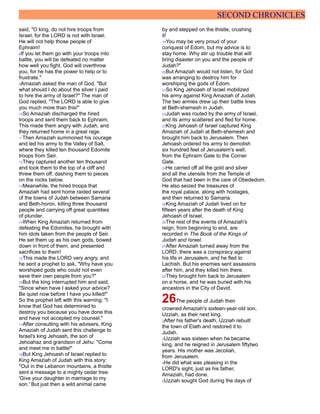SECOND CHRONICLES
said, "O king, do not hire troops from
Israel, for the LORD is not with Israel.
He will not help those people of
Ephraim!
8If you let them go with your troops into
battle, you will be defeated no matter
how well you fight. God will overthrow
you, for he has the power to help or to
frustrate."
9Amaziah asked the man of God, "But
what should I do about the silver I paid
to hire the army of Israel?" The man of
God replied, "The LORD is able to give
you much more than this!"
10So Amaziah discharged the hired
troops and sent them back to Ephraim.
This made them angry with Judah, and
they returned home in a great rage.
11Then Amaziah summoned his courage
and led his army to the Valley of Salt,
where they killed ten thousand Edomite
troops from Seir.
12They captured another ten thousand
and took them to the top of a cliff and
threw them off, dashing them to pieces
on the rocks below.
13Meanwhile, the hired troops that
Amaziah had sent home raided several
of the towns of Judah between Samaria
and Beth-horon, killing three thousand
people and carrying off great quantities
of plunder.
14When King Amaziah returned from
defeating the Edomites, he brought with
him idols taken from the people of Seir.
He set them up as his own gods, bowed
down in front of them, and presented
sacrifices to them!
15This made the LORD very angry, and
he sent a prophet to ask, "Why have you
worshiped gods who could not even
save their own people from you?"
16But the king interrupted him and said,
"Since when have I asked your advice?
Be quiet now before I have you killed!"
So the prophet left with this warning: "I
know that God has determined to
destroy you because you have done this
and have not accepted my counsel."
17After consulting with his advisers, King
Amaziah of Judah sent this challenge to
Israel's king Jehoash, the son of
Jehoahaz and grandson of Jehu: "Come
and meet me in battle!"
18But King Jehoash of Israel replied to
King Amaziah of Judah with this story:
"Out in the Lebanon mountains, a thistle
sent a message to a mighty cedar tree:
'Give your daughter in marriage to my
son.' But just then a wild animal came
by and stepped on the thistle, crushing
it!
19You may be very proud of your
conquest of Edom, but my advice is to
stay home. Why stir up trouble that will
bring disaster on you and the people of
Judah?"
20But Amaziah would not listen, for God
was arranging to destroy him for
worshiping the gods of Edom.
21So King Jehoash of Israel mobilized
his army against King Amaziah of Judah.
The two armies drew up their battle lines
at Beth-shemesh in Judah.
22Judah was routed by the army of Israel,
and its army scattered and fled for home.
23King Jehoash of Israel captured King
Amaziah of Judah at Beth-shemesh and
brought him back to Jerusalem. Then
Jehoash ordered his army to demolish
six hundred feet of Jerusalem's wall,
from the Ephraim Gate to the Corner
Gate.
24He carried off all the gold and silver
and all the utensils from the Temple of
God that had been in the care of Obededom.
He also seized the treasures of
the royal palace, along with hostages,
and then returned to Samaria.
25King Amaziah of Judah lived on for
fifteen years after the death of King
Jehoash of Israel.
26The rest of the events of Amaziah's
reign, from beginning to end, are
recorded in The Book of the Kings of
Judah and Israel.
27After Amaziah turned away from the
LORD, there was a conspiracy against
his life in Jerusalem, and he fled to
Lachish. But his enemies sent assassins
after him, and they killed him there.
28They brought him back to Jerusalem
on a horse, and he was buried with his
ancestors in the City of David.
26The people of Judah then
crowned Amaziah's sixteen-year-old son,
Uzziah, as their next king.
2After his father's death, Uzziah rebuilt
the town of Elath and restored it to
Judah.
3Uzziah was sixteen when he became
king, and he reigned in Jerusalem fiftytwo
years. His mother was Jecoliah,
from Jerusalem.
4He did what was pleasing in the
LORD's sight, just as his father,
Amaziah, had done.
5Uzziah sought God during the days of
 