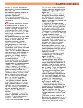 SECOND CHRONICLES
including his wars and other activities,
are recorded in The Book of the Kings of
Israel and Judah.
8He was twenty-five years old when he
became king, and he reigned in
Jerusalem sixteen years.
9When he died, he was buried in the
City of David, and his son Ahaz became
the next king.
28Ahaz was twenty years old when
he became king, and he reigned in
Jerusalem sixteen years. He did not do
what was pleasing in the sight of the
LORD, as his ancestor David had done.
2Instead, he followed the example of the
kings of Israel and cast images for the
worship of Baal.
3He offered sacrifices in the valley of the
son of Hinnom, even sacrificing his own
sons in the fire. He imitated the
detestable practices of the pagan
nations whom the LORD had driven
from the land ahead of the Israelites.
4He offered sacrifices and burned
incense at the pagan shrines and on the
hills and under every green tree.
5That is why the LORD his God allowed
the king of Aram to defeat Ahaz and to
exile large numbers of his people to
Damascus. The armies of Israel also
defeated Ahaz and inflicted many
casualties on his army.
6In a single day Pekah son of Remaliah,
Israel's king, killed 120,000 of Judah's
troops because they had abandoned the
LORD, the God of their ancestors.
7Then Zicri, a warrior from Ephraim,
killed Maaseiah, the king's son; Azrikam,
the king's palace commander; and
Elkanah, the king's second-in-command.
8The armies of Israel captured 200,000
women and children from Judah and
took tremendous amounts of plunder,
which they took back to Samaria.
9But a prophet of the LORD named
Oded was there in Samaria when the
army of Israel returned home. He went
out to meet them and said, "The LORD,
the God of your ancestors, was angry
with Judah and let you defeat them. But
you have gone too far, killing them
without mercy, and all heaven is
disturbed.
10And now you are planning to make
slaves of these people from Judah and
Jerusalem. What about your own sins
against the LORD your God?
11Listen to me and return these captives
you have taken, for they are your own
relatives. Watch out, because now the
LORD's fierce anger has been turned
against you!"
12Then some of the leaders of Israel --
Azariah son of Jehohanan, Berekiah
son of Meshillemoth, Jehizkiah son of
Shallum, and Amasa son of Hadlai--
agreed with this and confronted the men
returning from battle.
13"You must not bring the prisoners
here!" they declared. "We cannot afford
to add to our sins and guilt. Our guilt is
already great, and the LORD's fierce
anger is already turned against Israel."
14So the warriors released the prisoners
and handed over the plunder in the sight
of all the leaders and people.
15Then the four men mentioned by name
came forward and distributed clothes
from the plunder to the prisoners who
were naked. They provided clothing and
sandals to wear, gave them enough
food and drink, and dressed their
wounds with olive oil. They put those
who were weak on donkeys and took all
the prisoners back to their own land--to
Jericho, the city of palms. Then they
returned to Samaria.
16About that time King Ahaz of Judah
asked the king of Assyria for help
against his enemies.
17The armies of Edom had again
invaded Judah and taken captives.
18And the Philistines had raided towns
located in the foothills of Judah and in
the Negev. They had already captured
Beth-shemesh, Aijalon, Gederoth, Soco
with its villages, Timnah with its villages,
and Gimzo with its villages, and the
Philistines had occupied these towns.
19The LORD was humbling Judah
because of King Ahaz of Judah, for he
had encouraged his people to sin and
had been utterly unfaithful to the LORD.
20So when King Tiglath-pileser of
Assyria arrived, he oppressed King
Ahaz instead of helping him.
21Ahaz took valuable items from the
LORD's Temple, the royal palace, and
from the homes of his officials and gave
them to the king of Assyria as tribute.
But even this did not help him.
22And when trouble came to King Ahaz,
he became even more unfaithful to the
LORD.
23He offered sacrifices to the gods of
Damascus who had defeated him, for he
said, "These gods helped the kings of
Aram, so they will help me, too, if I
 