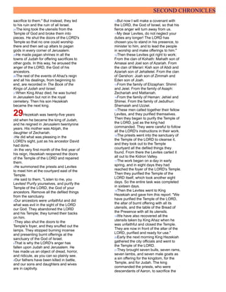 SECOND CHRONICLES
sacrifice to them." But instead, they led
to his ruin and the ruin of all Israel.
24The king took the utensils from the
Temple of God and broke them into
pieces. He shut the doors of the LORD's
Temple so that no one could worship
there and then set up altars to pagan
gods in every corner of Jerusalem.
25He made pagan shrines in all the
towns of Judah for offering sacrifices to
other gods. In this way, he aroused the
anger of the LORD, the God of his
ancestors.
26The rest of the events of Ahaz's reign
and all his dealings, from beginning to
end, are recorded in The Book of the
Kings of Judah and Israel.
27When King Ahaz died, he was buried
in Jerusalem but not in the royal
cemetery. Then his son Hezekiah
became the next king.
29Hezekiah was twenty-five years
old when he became the king of Judah,
and he reigned in Jerusalem twentynine
years. His mother was Abijah, the
daughter of Zechariah.
2He did what was pleasing in the
LORD's sight, just as his ancestor David
had done.
3In the very first month of the first year of
his reign, Hezekiah reopened the doors
of the Temple of the LORD and repaired
them.
4He summoned the priests and Levites
to meet him at the courtyard east of the
Temple.
5He said to them, "Listen to me, you
Levites! Purify yourselves, and purify the
Temple of the LORD, the God of your
ancestors. Remove all the defiled things
from the sanctuary.
6Our ancestors were unfaithful and did
what was evil in the sight of the LORD
our God. They abandoned the LORD
and his Temple; they turned their backs
on him.
7They also shut the doors to the
Temple's foyer, and they snuffed out the
lamps. They stopped burning incense
and presenting burnt offerings at the
sanctuary of the God of Israel.
8That is why the LORD's anger has
fallen upon Judah and Jerusalem. He
has made us an object of dread, horror,
and ridicule, as you can so plainly see.
9Our fathers have been killed in battle,
and our sons and daughters and wives
are in captivity.
10But now I will make a covenant with
the LORD, the God of Israel, so that his
fierce anger will turn away from us.
11My dear Levites, do not neglect your
duties any longer! The LORD has
chosen you to stand in his presence, to
minister to him, and to lead the people
in worship and make offerings to him."
12Then these Levites got right to work:
From the clan of Kohath: Mahath son of
Amasai and Joel son of Azariah. From
the clan of Merari: Kish son of Abdi and
Azariah son of Jehallelel. From the clan
of Gershon: Joah son of Zimmah and
Eden son of Joah.
13From the family of Elizaphan: Shimri
and Jeiel. From the family of Asaph:
Zechariah and Mattaniah.
14From the family of Heman: Jehiel and
Shimei. From the family of Jeduthun:
Shemaiah and Uzziel.
15These men called together their fellow
Levites, and they purified themselves.
Then they began to purify the Temple of
the LORD, just as the king had
commanded. They were careful to follow
all the LORD's instructions in their work.
16The priests went into the sanctuary of
the Temple of the LORD to cleanse it,
and they took out to the Temple
courtyard all the defiled things they
found. From there the Levites carted it
all out to the Kidron Valley.
17The work began on a day in early
spring, and in eight days they had
reached the foyer of the LORD's Temple.
Then they purified the Temple of the
LORD itself, which took another eight
days. So the entire task was completed
in sixteen days.
18Then the Levites went to King
Hezekiah and gave him this report: "We
have purified the Temple of the LORD,
the altar of burnt offering with all its
utensils, and the table of the Bread of
the Presence with all its utensils.
19We have also recovered all the
utensils taken by King Ahaz when he
was unfaithful and closed the Temple.
They are now in front of the altar of the
LORD, purified and ready for use."
20Early the next morning King Hezekiah
gathered the city officials and went to
the Temple of the LORD.
21They brought seven bulls, seven rams,
seven lambs, and seven male goats as
a sin offering for the kingdom, for the
Temple, and for Judah. The king
commanded the priests, who were
descendants of Aaron, to sacrifice the
 