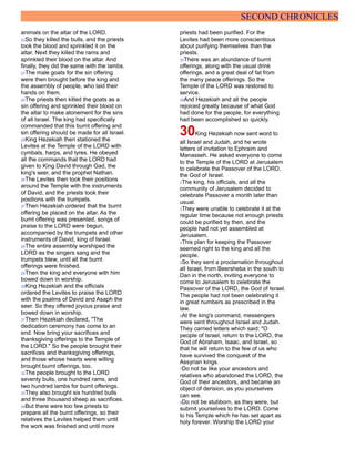 SECOND CHRONICLES
animals on the altar of the LORD.
22So they killed the bulls, and the priests
took the blood and sprinkled it on the
altar. Next they killed the rams and
sprinkled their blood on the altar. And
finally, they did the same with the lambs.
23The male goats for the sin offering
were then brought before the king and
the assembly of people, who laid their
hands on them.
24The priests then killed the goats as a
sin offering and sprinkled their blood on
the altar to make atonement for the sins
of all Israel. The king had specifically
commanded that this burnt offering and
sin offering should be made for all Israel.
25King Hezekiah then stationed the
Levites at the Temple of the LORD with
cymbals, harps, and lyres. He obeyed
all the commands that the LORD had
given to King David through Gad, the
king's seer, and the prophet Nathan.
26The Levites then took their positions
around the Temple with the instruments
of David, and the priests took their
positions with the trumpets.
27Then Hezekiah ordered that the burnt
offering be placed on the altar. As the
burnt offering was presented, songs of
praise to the LORD were begun,
accompanied by the trumpets and other
instruments of David, king of Israel.
28The entire assembly worshiped the
LORD as the singers sang and the
trumpets blew, until all the burnt
offerings were finished.
29Then the king and everyone with him
bowed down in worship.
30King Hezekiah and the officials
ordered the Levites to praise the LORD
with the psalms of David and Asaph the
seer. So they offered joyous praise and
bowed down in worship.
31Then Hezekiah declared, "The
dedication ceremony has come to an
end. Now bring your sacrifices and
thanksgiving offerings to the Temple of
the LORD." So the people brought their
sacrifices and thanksgiving offerings,
and those whose hearts were willing
brought burnt offerings, too.
32The people brought to the LORD
seventy bulls, one hundred rams, and
two hundred lambs for burnt offerings.
33They also brought six hundred bulls
and three thousand sheep as sacrifices.
34But there were too few priests to
prepare all the burnt offerings, so their
relatives the Levites helped them until
the work was finished and until more
priests had been purified. For the
Levites had been more conscientious
about purifying themselves than the
priests.
35There was an abundance of burnt
offerings, along with the usual drink
offerings, and a great deal of fat from
the many peace offerings. So the
Temple of the LORD was restored to
service.
36And Hezekiah and all the people
rejoiced greatly because of what God
had done for the people, for everything
had been accomplished so quickly.
30King Hezekiah now sent word to
all Israel and Judah, and he wrote
letters of invitation to Ephraim and
Manasseh. He asked everyone to come
to the Temple of the LORD at Jerusalem
to celebrate the Passover of the LORD,
the God of Israel.
2The king, his officials, and all the
community of Jerusalem decided to
celebrate Passover a month later than
usual.
3They were unable to celebrate it at the
regular time because not enough priests
could be purified by then, and the
people had not yet assembled at
Jerusalem.
4This plan for keeping the Passover
seemed right to the king and all the
people.
5So they sent a proclamation throughout
all Israel, from Beersheba in the south to
Dan in the north, inviting everyone to
come to Jerusalem to celebrate the
Passover of the LORD, the God of Israel.
The people had not been celebrating it
in great numbers as prescribed in the
law.
6At the king's command, messengers
were sent throughout Israel and Judah.
They carried letters which said: "O
people of Israel, return to the LORD, the
God of Abraham, Isaac, and Israel, so
that he will return to the few of us who
have survived the conquest of the
Assyrian kings.
7Do not be like your ancestors and
relatives who abandoned the LORD, the
God of their ancestors, and became an
object of derision, as you yourselves
can see.
8Do not be stubborn, as they were, but
submit yourselves to the LORD. Come
to his Temple which he has set apart as
holy forever. Worship the LORD your
 