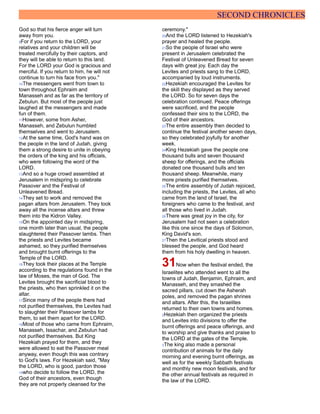 SECOND CHRONICLES
God so that his fierce anger will turn
away from you.
9For if you return to the LORD, your
relatives and your children will be
treated mercifully by their captors, and
they will be able to return to this land.
For the LORD your God is gracious and
merciful. If you return to him, he will not
continue to turn his face from you."
10The messengers went from town to
town throughout Ephraim and
Manasseh and as far as the territory of
Zebulun. But most of the people just
laughed at the messengers and made
fun of them.
11However, some from Asher,
Manasseh, and Zebulun humbled
themselves and went to Jerusalem.
12At the same time, God's hand was on
the people in the land of Judah, giving
them a strong desire to unite in obeying
the orders of the king and his officials,
who were following the word of the
LORD.
13And so a huge crowd assembled at
Jerusalem in midspring to celebrate
Passover and the Festival of
Unleavened Bread.
14They set to work and removed the
pagan altars from Jerusalem. They took
away all the incense altars and threw
them into the Kidron Valley.
15On the appointed day in midspring,
one month later than usual, the people
slaughtered their Passover lambs. Then
the priests and Levites became
ashamed, so they purified themselves
and brought burnt offerings to the
Temple of the LORD.
16They took their places at the Temple
according to the regulations found in the
law of Moses, the man of God. The
Levites brought the sacrificial blood to
the priests, who then sprinkled it on the
altar.
17Since many of the people there had
not purified themselves, the Levites had
to slaughter their Passover lambs for
them, to set them apart for the LORD.
18Most of those who came from Ephraim,
Manasseh, Issachar, and Zebulun had
not purified themselves. But King
Hezekiah prayed for them, and they
were allowed to eat the Passover meal
anyway, even though this was contrary
to God's laws. For Hezekiah said, "May
the LORD, who is good, pardon those
19who decide to follow the LORD, the
God of their ancestors, even though
they are not properly cleansed for the
ceremony."
20And the LORD listened to Hezekiah's
prayer and healed the people.
21So the people of Israel who were
present in Jerusalem celebrated the
Festival of Unleavened Bread for seven
days with great joy. Each day the
Levites and priests sang to the LORD,
accompanied by loud instruments.
22Hezekiah encouraged the Levites for
the skill they displayed as they served
the LORD. So for seven days the
celebration continued. Peace offerings
were sacrificed, and the people
confessed their sins to the LORD, the
God of their ancestors.
23The entire assembly then decided to
continue the festival another seven days,
so they celebrated joyfully for another
week.
24King Hezekiah gave the people one
thousand bulls and seven thousand
sheep for offerings, and the officials
donated one thousand bulls and ten
thousand sheep. Meanwhile, many
more priests purified themselves.
25The entire assembly of Judah rejoiced,
including the priests, the Levites, all who
came from the land of Israel, the
foreigners who came to the festival, and
all those who lived in Judah.
26There was great joy in the city, for
Jerusalem had not seen a celebration
like this one since the days of Solomon,
King David's son.
27Then the Levitical priests stood and
blessed the people, and God heard
them from his holy dwelling in heaven.
31Now when the festival ended, the
Israelites who attended went to all the
towns of Judah, Benjamin, Ephraim, and
Manasseh, and they smashed the
sacred pillars, cut down the Asherah
poles, and removed the pagan shrines
and altars. After this, the Israelites
returned to their own towns and homes.
2Hezekiah then organized the priests
and Levites into divisions to offer the
burnt offerings and peace offerings, and
to worship and give thanks and praise to
the LORD at the gates of the Temple.
3The king also made a personal
contribution of animals for the daily
morning and evening burnt offerings, as
well as for the weekly Sabbath festivals
and monthly new moon festivals, and for
the other annual festivals as required in
the law of the LORD.
 