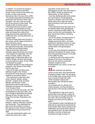 SECOND CHRONICLES
4In addition, he required the people in
Jerusalem to bring the prescribed
portion of their income to the priests and
Levites, so they could devote
themselves fully to the law of the LORD.
5The people responded immediately and
generously with the first of their crops
and grain, new wine, olive oil, honey,
and all the produce of their fields. They
brought a tithe of all they owned.
6The people who had moved to Judah
from Israel, and the people of Judah
themselves, brought in the tithes of their
cattle and sheep and a tithe of the
things that had been dedicated to the
LORD their God, and they piled them up
in great heaps.
7The first of these tithes was brought in
late spring, and the heaps continued to
grow until early autumn.
8When Hezekiah and his officials came
and saw these huge piles, they thanked
the LORD and his people Israel!
9"Where did all this come from?"
Hezekiah asked the priests and Levites.
10And Azariah the high priest, from the
family of Zadok, replied, "Since the
people began bringing their gifts to the
LORD's Temple, we have had enough
to eat and plenty to spare, for the LORD
has blessed his people."
11Hezekiah decided to have storerooms
prepared in the Temple of the LORD,
and this was done.
12Then all the gifts and tithes were
faithfully brought to the Temple.
Conaniah the Levite was put in charge,
assisted by his brother Shimei.
13The supervisors under them were
Jehiel, Azaziah, Nahath, Asahel,
Jerimoth, Jozabad, Eliel, Ismakiah,
Mahath, and Benaiah. These
appointments were made by King
Hezekiah and Azariah, the chief official
in the Temple of God.
14Kore son of Imnah the Levite, who was
the gatekeeper at the East Gate, was
put in charge of distributing the freewill
offerings of God, the gifts, and the
things that had been dedicated to the
LORD.
15His faithful assistants were Eden,
Miniamin, Jeshua, Shemaiah, Amariah,
and Shecaniah. They distributed the
gifts among the families of priests in
their towns, by their divisions, dividing
the gifts fairly among young and old
alike.
16They also distributed the gifts to all
males three years old or older,
regardless of their place in the
genealogical records, who came daily to
the LORD's Temple to perform their
official duties, by their divisions.
17And they distributed gifts to the priests
who were listed in the genealogical
records by families, and to the Levites
twenty years old or older who were
listed according to their jobs and their
divisions.
18Food allotments were also given to all
the families listed in the genealogical
records, including the little babies, the
wives, and the sons and daughters. For
they had all been faithful in purifying
themselves.
19As for the priests, the descendants of
Aaron, who were living in the open
villages around the towns, men were
appointed to distribute portions to every
male among the priests and to all the
Levites listed in the genealogical
records.
20In this way, King Hezekiah handled the
distribution throughout all Judah, doing
what was pleasing and good in the sight
of the LORD his God.
21In all that he did in the service of the
Temple of God and in his efforts to
follow the law and the commands,
Hezekiah sought his God
wholeheartedly. As a result, he was very
successful.
32After Hezekiah had faithfully
carried out this work, King Sennacherib
of Assyria invaded Judah. He laid siege
to the fortified cities, giving orders for his
army to break through their walls.
2When Hezekiah realized that
Sennacherib also intended to attack
Jerusalem,
3he consulted with his officials and
military advisers, and they decided to
stop the flow of the springs outside the
city.
4They organized a huge work crew to
stop the flow of the springs, cutting off
the brook that ran through the fields. For
they said, "Why should the kings of
Assyria come here and find plenty of
water?"
5Then Hezekiah further strengthened his
defenses by repairing the wall wherever
it was broken down and by adding to the
fortifications and constructing a second
wall outside the first. He also reinforced
the Millo in the City of David and
manufactured large numbers of
 