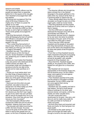 SECOND CHRONICLES
weapons and shields.
6He appointed military officers over the
people and asked them to assemble
before him in the square at the city gate.
Then Hezekiah encouraged them with
this address:
7"Be strong and courageous! Don't be
afraid of the king of Assyria or his
mighty army, for there is a power far
greater on our side!
8He may have a great army, but they are
just men. We have the LORD our God
to help us and to fight our battles for us!"
These words greatly encouraged the
people.
9Then King Sennacherib of Assyria,
while still besieging the town of Lachish,
sent officials to Jerusalem with this
message for Hezekiah and all the
people in the city:
10"This is what King Sennacherib of
Assyria says: What are you trusting in
that makes you think you can survive
my siege of Jerusalem?
11Hezekiah has said, 'The LORD our
God will rescue us from the king of
Assyria.' Surely Hezekiah is misleading
you, sentencing you to death by famine
and thirst!
12Surely you must realize that Hezekiah
is the very person who destroyed all the
LORD's shrines and altars. He
commanded Judah and Jerusalem to
worship at only the one altar at the
Temple and to make sacrifices on it
alone.
13"Surely you must realize what I and
the other kings of Assyria before me
have done to all the people of the earth!
Were any of the gods of those nations
able to rescue their people from my
power?
14Name just one time when any god,
anywhere, was able to rescue his
people from me! What makes you think
your God can do any better?
15Don't let Hezekiah fool you! Don't let
him deceive you like this! I say it again--
no god of any nation has ever yet been
able to rescue his people from me or my
ancestors. How much less will your God
rescue you from my power!"
16And Sennacherib's officials further
mocked the LORD God and his servant
Hezekiah, heaping insult upon insult.
17The king also sent letters scorning the
LORD, the God of Israel. He wrote,
"Just as the gods of all the other nations
failed to rescue their people from my
power, so the God of Hezekiah will also
fail."
18The Assyrian officials who brought the
letters shouted this in the Hebrew
language to the people gathered on the
walls of the city, trying to terrify them so
it would be easier to capture the city.
19These officials talked about the God of
Jerusalem as though he were one of the
pagan gods, made by human hands.
20Then King Hezekiah and the prophet
Isaiah son of Amoz cried out in prayer to
God in heaven.
21And the LORD sent an angel who
destroyed the Assyrian army with all its
commanders and officers. So
Sennacherib returned home in disgrace
to his own land. And when he entered
the temple of his god, some of his own
sons killed him there with a sword.
22That is how the LORD rescued
Hezekiah and the people of Jerusalem
from King Sennacherib of Assyria and
from all the others who threatened them.
So there was peace at last throughout
the land.
23From then on King Hezekiah became
highly respected among the surrounding
nations, and many gifts for the LORD
arrived at Jerusalem, with valuable
presents for King Hezekiah, too.
24About that time, Hezekiah became
deathly ill. He prayed to the LORD, who
healed him and gave him a miraculous
sign.
25But Hezekiah did not respond
appropriately to the kindness shown him,
and he became proud. So the LORD's
anger came against him and against
Judah and Jerusalem.
26Then Hezekiah repented of his pride,
and the people of Jerusalem humbled
themselves. So the LORD's anger did
not come against them during
Hezekiah's lifetime.
27Hezekiah was very wealthy and held in
high esteem. He had to build special
treasury buildings for his silver, gold,
precious stones, and spices, and for his
shields and other valuable items.
28He also constructed many
storehouses for his grain, new wine, and
olive oil; and he made many stalls for
his cattle and folds for his flocks of
sheep and goats.
29He built many towns and acquired vast
flocks and herds, for God had given him
great wealth.
30He blocked up the upper spring of
Gihon and brought the water down
through a tunnel to the west side of the
 