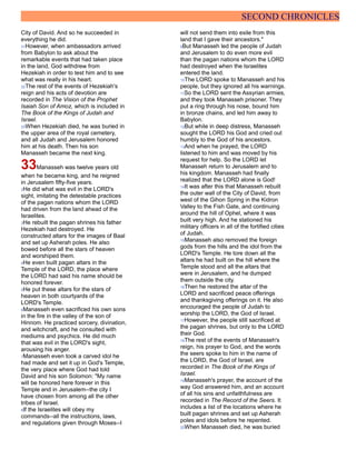 SECOND CHRONICLES
City of David. And so he succeeded in
everything he did.
31However, when ambassadors arrived
from Babylon to ask about the
remarkable events that had taken place
in the land, God withdrew from
Hezekiah in order to test him and to see
what was really in his heart.
32The rest of the events of Hezekiah's
reign and his acts of devotion are
recorded in The Vision of the Prophet
Isaiah Son of Amoz, which is included in
The Book of the Kings of Judah and
Israel.
33When Hezekiah died, he was buried in
the upper area of the royal cemetery,
and all Judah and Jerusalem honored
him at his death. Then his son
Manasseh became the next king.
33Manasseh was twelve years old
when he became king, and he reigned
in Jerusalem fifty-five years.
2He did what was evil in the LORD's
sight, imitating the detestable practices
of the pagan nations whom the LORD
had driven from the land ahead of the
Israelites.
3He rebuilt the pagan shrines his father
Hezekiah had destroyed. He
constructed altars for the images of Baal
and set up Asherah poles. He also
bowed before all the stars of heaven
and worshiped them.
4He even built pagan altars in the
Temple of the LORD, the place where
the LORD had said his name should be
honored forever.
5He put these altars for the stars of
heaven in both courtyards of the
LORD's Temple.
6Manasseh even sacrificed his own sons
in the fire in the valley of the son of
Hinnom. He practiced sorcery, divination,
and witchcraft, and he consulted with
mediums and psychics. He did much
that was evil in the LORD's sight,
arousing his anger.
7Manasseh even took a carved idol he
had made and set it up in God's Temple,
the very place where God had told
David and his son Solomon: "My name
will be honored here forever in this
Temple and in Jerusalem--the city I
have chosen from among all the other
tribes of Israel.
8If the Israelites will obey my
commands--all the instructions, laws,
and regulations given through Moses--I
will not send them into exile from this
land that I gave their ancestors."
9But Manasseh led the people of Judah
and Jerusalem to do even more evil
than the pagan nations whom the LORD
had destroyed when the Israelites
entered the land.
10The LORD spoke to Manasseh and his
people, but they ignored all his warnings.
11So the LORD sent the Assyrian armies,
and they took Manasseh prisoner. They
put a ring through his nose, bound him
in bronze chains, and led him away to
Babylon.
12But while in deep distress, Manasseh
sought the LORD his God and cried out
humbly to the God of his ancestors.
13And when he prayed, the LORD
listened to him and was moved by his
request for help. So the LORD let
Manasseh return to Jerusalem and to
his kingdom. Manasseh had finally
realized that the LORD alone is God!
14It was after this that Manasseh rebuilt
the outer wall of the City of David, from
west of the Gihon Spring in the Kidron
Valley to the Fish Gate, and continuing
around the hill of Ophel, where it was
built very high. And he stationed his
military officers in all of the fortified cities
of Judah.
15Manasseh also removed the foreign
gods from the hills and the idol from the
LORD's Temple. He tore down all the
altars he had built on the hill where the
Temple stood and all the altars that
were in Jerusalem, and he dumped
them outside the city.
16Then he restored the altar of the
LORD and sacrificed peace offerings
and thanksgiving offerings on it. He also
encouraged the people of Judah to
worship the LORD, the God of Israel.
17However, the people still sacrificed at
the pagan shrines, but only to the LORD
their God.
18The rest of the events of Manasseh's
reign, his prayer to God, and the words
the seers spoke to him in the name of
the LORD, the God of Israel, are
recorded in The Book of the Kings of
Israel.
19Manasseh's prayer, the account of the
way God answered him, and an account
of all his sins and unfaithfulness are
recorded in The Record of the Seers. It
includes a list of the locations where he
built pagan shrines and set up Asherah
poles and idols before he repented.
20When Manasseh died, he was buried
 