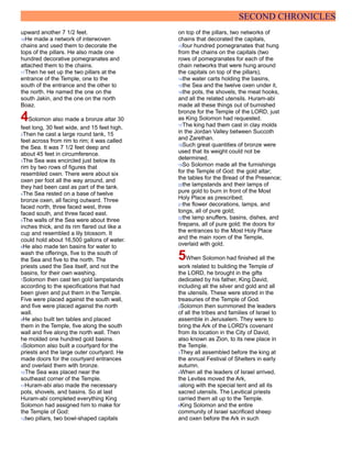 SECOND CHRONICLES
upward another 7 1/2 feet.
16He made a network of interwoven
chains and used them to decorate the
tops of the pillars. He also made one
hundred decorative pomegranates and
attached them to the chains.
17Then he set up the two pillars at the
entrance of the Temple, one to the
south of the entrance and the other to
the north. He named the one on the
south Jakin, and the one on the north
Boaz.
4Solomon also made a bronze altar 30
feet long, 30 feet wide, and 15 feet high.
2Then he cast a large round tank, 15
feet across from rim to rim; it was called
the Sea. It was 7 1/2 feet deep and
about 45 feet in circumference.
3The Sea was encircled just below its
rim by two rows of figures that
resembled oxen. There were about six
oxen per foot all the way around, and
they had been cast as part of the tank.
4The Sea rested on a base of twelve
bronze oxen, all facing outward. Three
faced north, three faced west, three
faced south, and three faced east.
5The walls of the Sea were about three
inches thick, and its rim flared out like a
cup and resembled a lily blossom. It
could hold about 16,500 gallons of water.
6He also made ten basins for water to
wash the offerings, five to the south of
the Sea and five to the north. The
priests used the Sea itself, and not the
basins, for their own washing.
7Solomon then cast ten gold lampstands
according to the specifications that had
been given and put them in the Temple.
Five were placed against the south wall,
and five were placed against the north
wall.
8He also built ten tables and placed
them in the Temple, five along the south
wall and five along the north wall. Then
he molded one hundred gold basins.
9Solomon also built a courtyard for the
priests and the large outer courtyard. He
made doors for the courtyard entrances
and overlaid them with bronze.
10The Sea was placed near the
southeast corner of the Temple.
11Huram-abi also made the necessary
pots, shovels, and basins. So at last
Huram-abi completed everything King
Solomon had assigned him to make for
the Temple of God:
12two pillars, two bowl-shaped capitals
on top of the pillars, two networks of
chains that decorated the capitals,
13four hundred pomegranates that hung
from the chains on the capitals (two
rows of pomegranates for each of the
chain networks that were hung around
the capitals on top of the pillars),
14the water carts holding the basins,
15the Sea and the twelve oxen under it,
16the pots, the shovels, the meat hooks,
and all the related utensils. Huram-abi
made all these things out of burnished
bronze for the Temple of the LORD, just
as King Solomon had requested.
17The king had them cast in clay molds
in the Jordan Valley between Succoth
and Zarethan.
18Such great quantities of bronze were
used that its weight could not be
determined.
19So Solomon made all the furnishings
for the Temple of God: the gold altar;
the tables for the Bread of the Presence;
20the lampstands and their lamps of
pure gold to burn in front of the Most
Holy Place as prescribed;
21the flower decorations, lamps, and
tongs, all of pure gold;
22the lamp snuffers, basins, dishes, and
firepans, all of pure gold; the doors for
the entrances to the Most Holy Place
and the main room of the Temple,
overlaid with gold.
5When Solomon had finished all the
work related to building the Temple of
the LORD, he brought in the gifts
dedicated by his father, King David,
including all the silver and gold and all
the utensils. These were stored in the
treasuries of the Temple of God.
2Solomon then summoned the leaders
of all the tribes and families of Israel to
assemble in Jerusalem. They were to
bring the Ark of the LORD's covenant
from its location in the City of David,
also known as Zion, to its new place in
the Temple.
3They all assembled before the king at
the annual Festival of Shelters in early
autumn.
4When all the leaders of Israel arrived,
the Levites moved the Ark,
5along with the special tent and all its
sacred utensils. The Levitical priests
carried them all up to the Temple.
6King Solomon and the entire
community of Israel sacrificed sheep
and oxen before the Ark in such
 