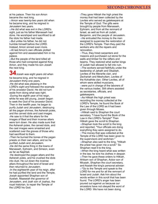 SECOND CHRONICLES
at his palace. Then his son Amon
became the next king.
21Amon was twenty-two years old when
he became king, and he reigned in
Jerusalem two years.
22He did what was evil in the LORD's
sight, just as his father Manasseh had
done. He worshiped and sacrificed to all
the idols his father had made.
23But unlike his father, he did not
humble himself before the LORD.
Instead, Amon sinned even more.
24At last Amon's own officials plotted
against him and assassinated him in his
palace.
25But the people of the land killed all
those who had conspired against King
Amon, and they made his son Josiah
the next king.
34Josiah was eight years old when
he became king, and he reigned in
Jerusalem thirty-one years.
2He did what was pleasing in the
LORD's sight and followed the example
of his ancestor David. He did not turn
aside from doing what was right.
3During the eighth year of his reign,
while he was still young, Josiah began
to seek the God of his ancestor David.
Then in the twelfth year, he began to
purify Judah and Jerusalem, destroying
all the pagan shrines, the Asherah poles,
and the carved idols and cast images.
4He saw to it that the altars for the
images of Baal and their incense altars
were torn down. He also made sure that
the Asherah poles, the carved idols, and
the cast images were smashed and
scattered over the graves of those who
had sacrificed to them.
5Then he burned the bones of the pagan
priests on their own altars, and so he
purified Judah and Jerusalem.
6He did the same thing in the towns of
Manasseh, Ephraim, and Simeon, even
as far as Naphtali.
7He destroyed the pagan altars and the
Asherah poles, and he crushed the idols
into dust. He cut down the incense
altars throughout the land of Israel and
then returned to Jerusalem.
8In the eighteenth year of his reign, after
he had purified the land and the Temple,
Josiah appointed Shaphan son of
Azaliah, Maaseiah the governor of
Jerusalem, and Joah son of Joahaz, the
royal historian, to repair the Temple of
the LORD his God.
9They gave Hilkiah the high priest the
money that had been collected by the
Levites who served as gatekeepers at
the Temple of God. The gifts were
brought by people from Manasseh,
Ephraim, and from all the remnant of
Israel, as well as from all Judah,
Benjamin, and the people of Jerusalem.
10He entrusted the money to the men
assigned to supervise the restoration of
the LORD's Temple. Then they paid the
workers who did the repairs and
renovation.
11Thus, they hired carpenters and
masons and purchased cut stone for the
walls and timber for the rafters and
beams. They restored what earlier kings
of Judah had allowed to fall into ruin.
12The workers served faithfully under the
leadership of Jahath and Obadiah,
Levites of the Merarite clan, and
Zechariah and Meshullam, Levites of
the Kohathite clan. Other Levites, all of
whom were skilled musicians,
13were put in charge of the laborers of
the various trades. Still others assisted
as secretaries, officials, and
gatekeepers.
14As Hilkiah the high priest was
recording the money collected at the
LORD's Temple, he found the Book of
the Law of the LORD as it had been
given through Moses.
15Hilkiah said to Shaphan the court
secretary, "I have found the Book of the
Law in the LORD's Temple!" Then
Hilkiah gave the scroll to Shaphan.
16Shaphan took the scroll to the king
and reported, "Your officials are doing
everything they were assigned to do.
17The money that was collected at the
Temple of the LORD has been given to
the supervisors and workmen."
18Shaphan also said to the king, "Hilkiah
the priest has given me a scroll." So
Shaphan read it to the king.
19When the king heard what was written
in the law, he tore his clothes in despair.
20Then he gave these orders to Hilkiah,
Ahikam son of Shaphan, Acbor son of
Micaiah, Shaphan the court secretary,
and Asaiah the king's personal adviser:
21"Go to the Temple and speak to the
LORD for me and for all the remnant of
Israel and Judah. Ask him about the
words written in this scroll that has been
found. The LORD's anger has been
poured out against us because our
ancestors have not obeyed the word of
the LORD. We have not been doing
 
