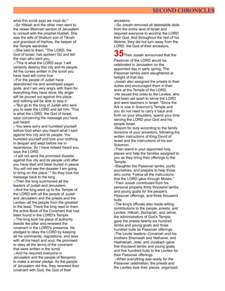 SECOND CHRONICLES
what this scroll says we must do."
22So Hilkiah and the other men went to
the newer Mishneh section of Jerusalem
to consult with the prophet Huldah. She
was the wife of Shallum son of Tikvah
and grandson of Harhas, the keeper of
the Temple wardrobe.
23She said to them, "The LORD, the
God of Israel, has spoken! Go and tell
the man who sent you,
24'This is what the LORD says: I will
certainly destroy this city and its people.
All the curses written in the scroll you
have read will come true.
25For the people of Judah have
abandoned me and worshiped pagan
gods, and I am very angry with them for
everything they have done. My anger
will be poured out against this place,
and nothing will be able to stop it.'
26"But go to the king of Judah who sent
you to seek the LORD and tell him: 'This
is what the LORD, the God of Israel,
says concerning the message you have
just heard:
27You were sorry and humbled yourself
before God when you heard what I said
against this city and its people. You
humbled yourself and tore your clothing
in despair and wept before me in
repentance. So I have indeed heard you,
says the LORD.
28I will not send the promised disaster
against this city and its people until after
you have died and been buried in peace.
You will not see the disaster I am going
to bring on this place.' " So they took her
message back to the king.
29Then the king summoned all the
leaders of Judah and Jerusalem.
30And the king went up to the Temple of
the LORD with all the people of Judah
and Jerusalem and the priests and the
Levites--all the people from the greatest
to the least. There the king read to them
the entire Book of the Covenant that had
been found in the LORD's Temple.
31The king took his place of authority
beside the pillar and renewed the
covenant in the LORD's presence. He
pledged to obey the LORD by keeping
all his commands, regulations, and laws
with all his heart and soul. He promised
to obey all the terms of the covenant
that were written in the scroll.
32And he required everyone in
Jerusalem and the people of Benjamin
to make a similar pledge. As the people
of Jerusalem did this, they renewed their
covenant with God, the God of their
ancestors.
33So Josiah removed all detestable idols
from the entire land of Israel and
required everyone to worship the LORD
their God. And throughout the rest of his
lifetime, they did not turn away from the
LORD, the God of their ancestors.
35Then Josiah announced that the
Passover of the LORD would be
celebrated in Jerusalem on the
appointed day in early spring. The
Passover lambs were slaughtered at
twilight of that day.
2Josiah also assigned the priests to their
duties and encouraged them in their
work at the Temple of the LORD.
3He issued this order to the Levites, who
had been set apart to serve the LORD
and were teachers in Israel: "Since the
Ark is now in Solomon's Temple and
you do not need to carry it back and
forth on your shoulders, spend your time
serving the LORD your God and his
people Israel.
4Report for duty according to the family
divisions of your ancestors, following the
written instructions of King David of
Israel and the instructions of his son
Solomon.
5Then stand in your appointed holy
places and help the families assigned to
you as they bring their offerings to the
Temple.
6Slaughter the Passover lambs, purify
yourselves, and prepare to help those
who come. Follow all the instructions
that the LORD gave through Moses."
7Then Josiah contributed from his
personal property thirty thousand lambs
and young goats for the people's
Passover offerings, and three thousand
bulls.
8The king's officials also made willing
contributions to the people, priests, and
Levites. Hilkiah, Zechariah, and Jehiel,
the administrators of God's Temple,
gave the priests twenty-six hundred
lambs and young goats and three
hundred bulls as Passover offerings.
9The Levite leaders--Conaniah and his
brothers Shemaiah and Nethanel, and
Hashabiah, Jeiel, and Jozabad--gave
five thousand lambs and young goats
and five hundred bulls to the Levites for
their Passover offerings.
10When everything was ready for the
Passover celebration, the priests and
the Levites took their places, organized
 