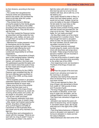 SECOND CHRONICLES
by their divisions, according to the king's
orders.
11The Levites then slaughtered the
Passover lambs and presented the
blood to the priests, who sprinkled the
blood on the altar while the Levites
prepared the animals.
12They divided the burnt offerings
among the people by their family groups,
so they could offer them to the LORD
according to the instructions recorded in
the Book of Moses. They did the same
with the bulls.
13Then they roasted the Passover lambs
as prescribed; and they boiled the holy
offerings in pots, kettles, and pans, and
brought them out quickly so the people
could eat them.
14Afterward the Levites prepared a meal
for themselves and for the priests,
because the priests had been busy from
morning till night offering the burnt
offerings and the fat portions. The
Levites took responsibility for all these
preparations.
15The musicians, descendants of Asaph,
were in their assigned places, following
the orders given by David, Asaph,
Heman, and Jeduthun, the king's seer.
The gatekeepers guarded the gates and
did not need to leave their posts of duty,
for their meals were brought to them by
their fellow Levites.
16The entire ceremony for the LORD's
Passover was completed that day. All
the burnt offerings were sacrificed on
the altar of the LORD, as King Josiah
had ordered.
17All the Israelites present in Jerusalem
celebrated Passover and the Festival of
Unleavened Bread for seven days.
18Never since the time of the prophet
Samuel had there been such a
Passover. None of the kings of Israel
had ever kept a Passover as Josiah did,
involving all the priests and Levites, all
the people of Jerusalem, and people
from all over Judah and Israel.
19This Passover celebration took place
in the eighteenth year of Josiah's reign.
20After Josiah had finished restoring the
Temple, King Neco of Egypt led his
army up from Egypt to do battle at
Carchemish on the Euphrates River,
and Josiah and his army marched out to
fight him.
21But King Neco sent ambassadors to
Josiah with this message: "What do you
want with me, king of Judah? I have no
quarrel with you today! I only want to
fight the nation with which I am at war.
And God has told me to hurry! Do not
interfere with God, who is with me, or he
will destroy you."
22But Josiah refused to listen to Neco, to
whom God had indeed spoken, and he
would not turn back. Instead, he led his
army into battle on the plain of Megiddo.
He laid aside his royal robes so the
enemy would not recognize him.
23But the enemy archers hit King Josiah
with their arrows and wounded him. He
cried out to his men, "Take me from the
battle, for I am badly wounded!"
24So they lifted Josiah out of his chariot
and placed him in another chariot. Then
they brought him back to Jerusalem,
where he died. He was buried there in
the royal cemetery. And all Judah and
Jerusalem mourned for him.
25The prophet Jeremiah composed
funeral songs for Josiah, and to this day
choirs still sing these sad songs about
his death. These songs of sorrow have
become a tradition and are recorded in
The Book of Laments.
26The rest of the events of Josiah's reign
and his acts of devotion done according
to the written law of the LORD,
27from beginning to end, are recorded in
The Book of the Kings of Israel and
Judah.
36Then the people of the land took
Josiah's son Jehoahaz and made him
the next king in Jerusalem.
2Jehoahaz was twenty-three years old
when he became king, but he reigned
only three months.
3Then he was deposed by Neco, the
king of Egypt, who demanded a tribute
from Judah of 7,500 pounds of silver
and 75 pounds of gold.
4The king of Egypt appointed Eliakim,
the brother of Jehoahaz, as the next
king of Judah and Jerusalem, and he
changed Eliakim's name to Jehoiakim.
Then Neco took Jehoahaz to Egypt as a
prisoner.
5Jehoiakim was twenty-five years old
when he became king, and he reigned
in Jerusalem eleven years. But he did
what was evil in the sight of the LORD
his God.
6Then King Nebuchadnezzar of Babylon
came to Jerusalem and captured it, and
he bound Jehoiakim in chains and led
him away to Babylon.
7Nebuchadnezzar also took some of the
 