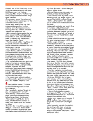 SECOND CHRONICLES
numbers that no one could keep count!
7Then the priests carried the Ark of the
LORD's covenant into the inner
sanctuary of the Temple--the Most Holy
Place--and placed it beneath the wings
of the cherubim.
8The cherubim spread their wings out
over the Ark, forming a canopy over the
Ark and its carrying poles.
9These poles were so long that their
ends could be seen from the front
entrance of the Temple's main room--
the Holy Place--but not from outside it.
They are still there to this day.
10Nothing was in the Ark except the two
stone tablets that Moses had placed
there at Mount Sinai, when the LORD
made a covenant with the people of
Israel after they left Egypt.
11Then the priests left the Holy Place. All
the priests who were present had
purified themselves, whether or not they
were on duty that day.
12And the Levites who were musicians--
Asaph, Heman, Jeduthun, and all their
sons and brothers--were dressed in fine
linen robes and stood at the east side of
the altar playing cymbals, harps, and
lyres. They were joined by 120 priests
who were playing trumpets.
13The trumpeters and singers performed
together in unison to praise and give
thanks to the LORD. Accompanied by
trumpets, cymbals, and other
instruments, they raised their voices and
praised the LORD with these words: "He
is so good! His faithful love endures
forever!" At that moment a cloud filled
the Temple of the LORD.
14The priests could not continue their
work because the glorious presence of
the LORD filled the Temple of God.
6Then Solomon prayed, "O LORD,
you have said that you would live in
thick darkness.
2But I have built a glorious Temple for
you, where you can live forever!"
3Then the king turned around to the
entire community of Israel standing
before him and gave this blessing:
4"Blessed be the LORD, the God of
Israel, who has kept the promise he
made to my father, David. For he told
my father,
5'From the day I brought my people out
of Egypt, I have never chosen a city
among the tribes of Israel as the place
where a temple should be built to honor
my name. Nor have I chosen a king to
lead my people Israel.
6But now I have chosen Jerusalem as
that city, and David as that king.' "
7Then Solomon said, "My father, David,
wanted to build this Temple to honor the
name of the LORD, the God of Israel.
8But the LORD told him, 'It is right for
you to want to build the Temple to honor
my name,
9but you will not be the one to do it. One
of your sons will build it instead.'
10"And now the LORD has done what he
promised, for I have become king in my
father's place. I have built this Temple to
honor the name of the LORD, the God
of Israel.
11There I have placed the Ark, and in the
Ark is the covenant that the LORD made
with the people of Israel."
12Then Solomon stood with his hands
spread out before the altar of the LORD
in front of the entire community of Israel.
13He had made a bronze platform 7 1/2
feet long, 7 1/2 feet wide, and 4 1/2 feet
high and had placed it at the center of
the Temple's outer courtyard. He stood
on the platform before the entire
assembly, and then he knelt down and
lifted his hands toward heaven.
14He prayed, "O LORD, God of Israel,
there is no God like you in all of heaven
and earth. You keep your promises and
show unfailing love to all who obey you
and are eager to do your will.
15You have kept your promise to your
servant David, my father. You made that
promise with your own mouth, and today
you have fulfilled it with your own hands.
16And now, O LORD, God of Israel,
carry out your further promise to your
servant David, my father. For you said
to him, 'If your descendants guard their
behavior and obey my law as you have
done, they will always reign over Israel.'
17Now, O LORD, God of Israel, fulfill this
promise to your servant David.
18"But will God really live on earth
among people? Why, even the highest
heavens cannot contain you. How much
less this Temple I have built!
19Listen to my prayer and my request, O
LORD my God. Hear the cry and the
prayer that your servant is making to
you.
20May you watch over this Temple both
day and night, this place where you
have said you would put your name.
May you always hear the prayers I make
toward this place.
 